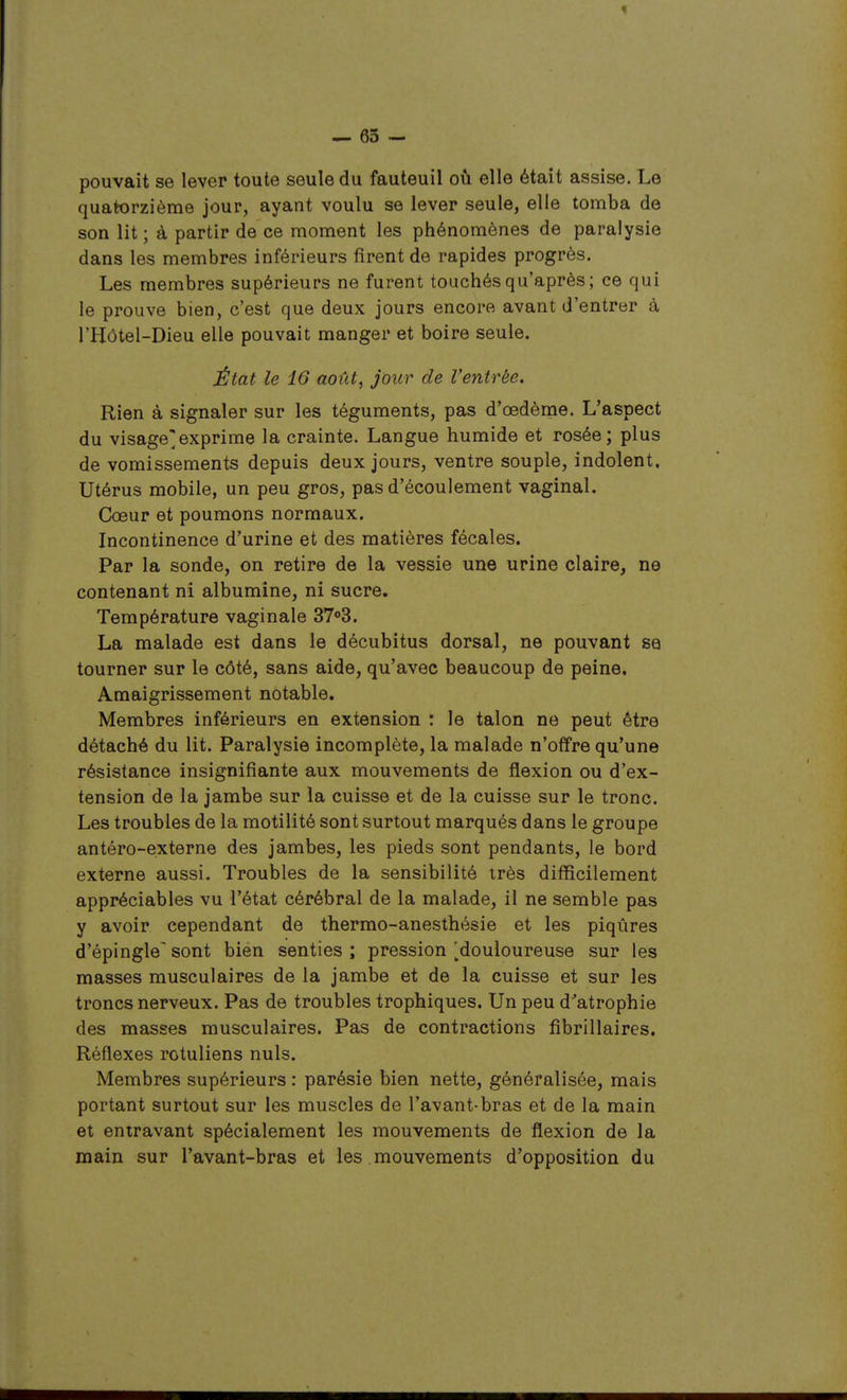 1 — 65 - pouvait se lever toute seule du fauteuil où elle était assise. Le quatorzième jour, ayant voulu se lever seule, elle tomba de son lit ; à partir de ce moment les phénomènes de paralysie dans les membres inférieurs firent de rapides progrès. Les membres supérieurs ne furent touchés qu'après ; ce qui le prouve bien, c'est que deux jours encore avant d'entrer à l'Hôtel-Dieu elle pouvait manger et boire seule. État le 16 août, jour de Ventrée. Rien à signaler sur les téguments, pas d'œdème. L'aspect du visage]exprime la crainte. Langue humide et rosée; plus de vomissements depuis deux jours, ventre souple, indolent. Utérus mobile, un peu gros, pas d'écoulement vaginal. Cîœur et poumons normaux. Incontinence d'urine et des matières fécales. Par la sonde, on retire de la vessie une urine claire, ne contenant ni albumine, ni sucre. Température vaginale ST^S. La malade est dans le décubitus dorsal, ne pouvant se tourner sur le côté, sans aide, qu'avec beaucoup de peine. Amaigrissement notable. Membres inférieurs en extension : le talon ne peut être détaché du lit. Paralysie incomplète, la malade n'offre qu'une résistance insignifiante aux mouvements de flexion ou d'ex- tension de la jambe sur la cuisse et de la cuisse sur le tronc. Les troubles de la motilité sont surtout marqués dans le groupe antéro-externe des jambes, les pieds sont pendants, le bord externe aussi. Troubles de la sensibilité très difficilement appréciables vu l'état cérébral de la malade, il ne semble pas y avoir cependant de thermo-anesthésie et les piqûres d'épingle sont bien senties ; pression ^douloureuse sur les masses musculaires de la jambe et de la cuisse et sur les troncs nerveux. Pas de troubles trophiques. Un peu d'atrophie des masses musculaires. Pas de contractions fibrillaires. Réflexes rotuliens nuls. Membres supérieurs : parésie bien nette, généralisée, mais portant surtout sur les muscles de l'avant-bras et de la main et entravant spécialement les mouvements de ilexion de la main sur l'avant-bras et les mouvements d'opposition du