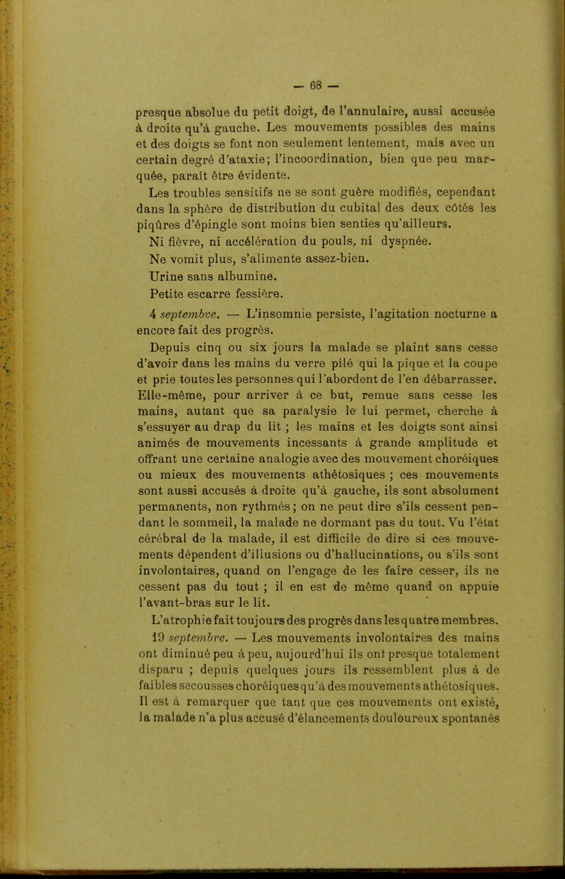 — 08 — presque absolue du petit doigt, de l'annulaire, aussi accusée à droite qu'à gauche. Les mouvements possibles des mains et des doigts se font non seulement lentement, mais avec un certain degré d'ataxie; l'incoordination, bien que peu mar- quée, paraît être évidente. Les troubles sensiiifs ne se sont guère modifiés, cependant dans la sphère de distribution du cubital des deux côtés les piqûres d'épingle sont moins bien senties qu'ailleurs. Ni fièvre, ni accélération du pouls, ni dyspnée. Ne vomit plus, s'alimente assez-bien. Urine sans albumine. Petite escarre fessière. 4 septembve. — L'insomnie persiste, l'agitation nocturne a encore fait des progrès. Depuis cinq ou six jours la malade se plaint sans cesse d'avoir dans les mains du verre pilé qui la pique et la coupe et prie toutes les personnes qui l'abordent de l'en débarrasser. Elle-même, pour arriver à ce but, remue sans cesse les mains, autant que sa paralysie le lui permet, cherche à s'essuyer au drap du lit ; les mains et les doigts sont ainsi animés de mouvements incessants à grande amplitude et offrant une certaine analogie avec des mouvement choréiques ou mieux des mouvements athétosiques ; ces mouvements sont aussi accusés à droite qu'à gauche, ils sont absolument permanents, non rythmés; on ne peut dire s'ils cessent pen- dant le sommeil, la malade ne dormant pas du tout. Vu l'état cérébral de la malade, il est difficile de dire si ces mouve- ments dépendent d'illusions ou d'hallucinations, ou s'ils sont involontaires, quand on l'engage de les faire cesser, ils ne cessent pas du tout ; il en est de même quand on appuie l'avant-bras sur le lit. L'atrophie fait toujours des progrès dans lesquatre membres. 19 septembre. — Les mouvements involontaires des mains ont diminué peu à peu, aujourd'hui ils ont presque totalement disparu ; depuis quelques jours ils ressemblent plus à de faibles secousses choréiquesqu'à des mouvements athétosiques. Il est à remarquer que tant que ces mouvements ont existé, la malade n'a plus accusé d'élancements douloureux spontanés