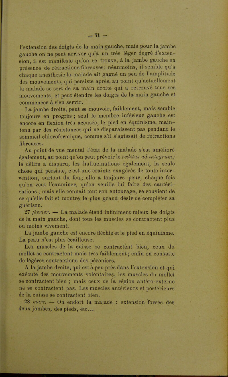 l'extension des doigts de la main gauche, mais pour la jambe gauche on ne peut arriver qu'à un très léger degré d'exten- sion, il est manifeste qu'on se trouve, à la jambe gauche en présence de rétractions fibreuses ; néanmoins, il semble qu'à chaque anesthésie la malade ait gagné un peu de l'amplitude des mouvements, qui persiste après, au point qu'actuellement la malade se sert de sa main droite qui a retrouvé tous ses mouvements, et peut étendre les doigts de la main gauche et commencer à s'en servir. La jambe droite, peut se mouvoir, faiblement, mais semble toujours en progrès ; seul le membre inférieur gauche est encore en flexion très accusée, le pied en équinisme, main- tenu par des résistances qui ne disparaissent pas pendant le sommeil chloroformique, comme s'il s'agissait de rétractions fibreuses. Au point de vue mental l'état de la malade s'est amélioré également, au point qu'on peut prévoir le reditus ad integrum; le délire a disparu, les hallucinations également, la seule chose qui persiste, c'est une crainte exagérée de toute inter- vention, surtout du feu; elle a toujours peur, chaque fois qu'on veut l'examiner, qu'on veuille lui faire des cautéri- sations ; mais elle connaît tout son entourage, se souvient de ce qu'elle fait et montre le plus grand désir de compléter sa guérison. 27 février. — La malade étend infiniment mieux les doigts de la main gauche, dont tous les muscles se contractent plus ou moins vivement. La jambe gauche est encore fléchie et le pied en équinisme. La peau n'est plus écailleuse. Les muscles de là cuisse se contractent bien, ceux du mollet se contractent mais très faiblement; enfin on constate de légères contractions des péroniers. A la jambe droite, qui est à peu près dans l'extension et qui exécute des mouvements volontaireç, les muscles du mollet se contractent bien ; mais ceux de la région antéro-externe ne se contractent pas. Les muscles antérieurs et postérieurs de la cuisse se contractent bien. 28 mars. — On endort la malade : extension forcée des deux jambes, des pieds, etc.».