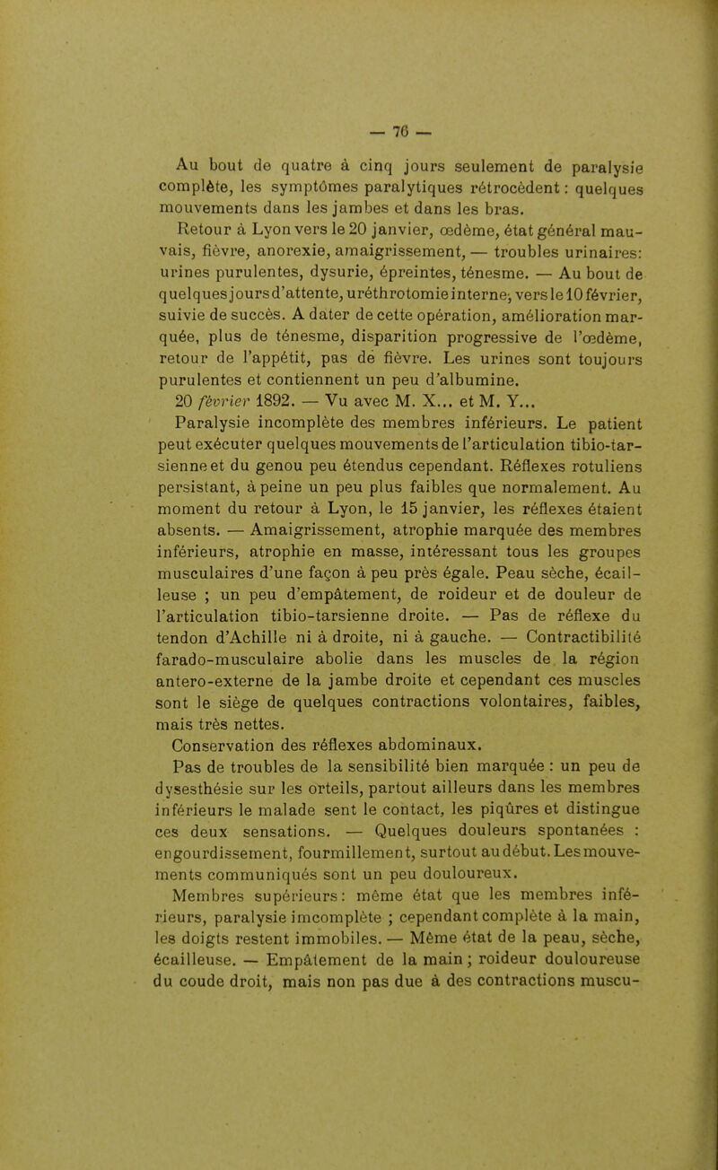 — 16 — Au bout de quatre à cinq jours seulement de paralysie complète, les symptômes paralytiques rétrocèdent : quelques mouvements dans les jambes et dans les bras. Retour à Lyon vers le 20 janvier, œdème, état général mau- vais, fièvre, anorexie, amaigrissement, — troubles urinaires: urines purulentes, dysurie, épreintes, ténesme. — Au bout de quelquesjoursd'attente,uréthrotomie interne-, vers le 10 février, suivie de succès. A dater de cette opération, amélioration mar- quée, plus de ténesme, disparition progressive de l'œdème, retour de l'appétit, pas dé fièvre. Les urines sont toujours purulentes et contiennent un peu d'albumine. 20 février 1892. — Vu avec M. X... et M. Y... Paralysie incomplète des membres inférieurs. Le patient peut exécuter quelques mouvements de l'articulation tibio-tar- sienneet du genou peu étendus cependant. Réflexes rotuliens persistant, à peine un peu plus faibles que normalement. Au moment du retour à Lyon, le 15 janvier, les réflexes étaient absents. — Amaigrissement, atrophie marquée des membres inférieurs, atrophie en masse, intéressant tous les groupes musculaires d'une façon à peu près égale. Peau sèche, écail- leuse ; un peu d'empâtement, de roideur et de douleur de l'articulation tibio-tarsienne droite. — Pas de réflexe du tendon d'Achille ni à droite, ni à gauche. — Contractibilité farado-musculaire abolie dans les muscles de la région antero-externe de la jambe droite et cependant ces muscles sont le siège de quelques contractions volontaires, faibles, mais très nettes. Conservation des réflexes abdominaux. Pas de troubles de la sensibilité bien marquée : un peu de dysesthésie sur les orteils, partout ailleurs dans les membres inférieurs le malade sent le contact, les piqûres et distingue ces deux sensations. — Quelques douleurs spontanées : engourdissement, fourmillement, surtout au début. Les mouve- ments communiqués sont un peu douloureux. Membres supérieurs: même état que les membres infé- rieurs, paralysie imcomplète ; cependant complète à la main, les doigts restent immobiles. — Même état de la peau, sèche, écailleuse. — Empâtement de la main ; roideur douloureuse du coude droit, mais non pas due à des contractions muscu-