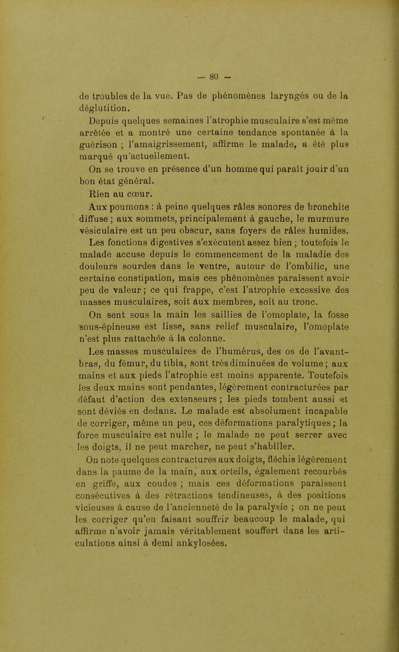 de troubles de la vue. Pas de phénomènes laryngés ou de la déglutition. Depuis quelques semaines l'atrophie musculaire s'est même arrêtée et a montré une certaine tendance spontanée à la guérison ; l'amaigrissement, affirme le malade, a été plus marqué qu'actuellement. On se trouve en présence d'un homme qui paraît jouir d'un bon état général. Rien au cœur. Aux poumons : à peine quelques râles sonores de bronchite diffuse ; aux sommets, principalement à gauche, le murmure vésiculaire est un peu obscur, sans foyers de râles humides. Les fonctions digestives s'exécutent assez bien ; toutefois le malade accuse depuis le commencement de la maladie des douleurs sourdes dans le ventre, autour de l'ombilic, une certaine constipation, mais ces phénomènes paraissent avoir peu de valeur ; ce qui frappe, c'est l'atrophie excessive des masses musculaires, soit âux membres, soit au tronc. On sent sous la main les saillies de l'omoplate, la fosse sous-épineuse est lisse, sans relief musculaire, l'omoplate n'est plus rattachée à la colonne. Les masses musculaires de l'humérus, des os de l'avant- bras, du fémur, du tibia, sont très diminuées de volume; aux mains et aux pieds l'atrophie est moins apparente. Toutefois les deux mains sont pendantes, légèrement contracturées par défaut d'action des extenseurs ; les pieds tombent aussi et sont déviés en dedans. Le malade est absolument incapable de corriger, même un peu, ces déformations paralytiques; la force musculaire est nulle ; le malade ne peut serrer avec les doigts, il ne peut marcher, ne peut s'habiller. On note quelques contractures aux doigts, fléchis légèrement dans la paume de la main,' aux orteils, également recourbés en griffe, aux coudes ; mais ces déformations paraissent consécutives à des rétractions tendineuses, à des positions vicieuses à cause de l'ancienneté de la paralysie ; on ne peut les corriger qu'en faisant souffrir beaucoup le malade, qui affirme n'avoir jamais véritablement souffert dans les arti- culations ainsi à demi ankylosées.