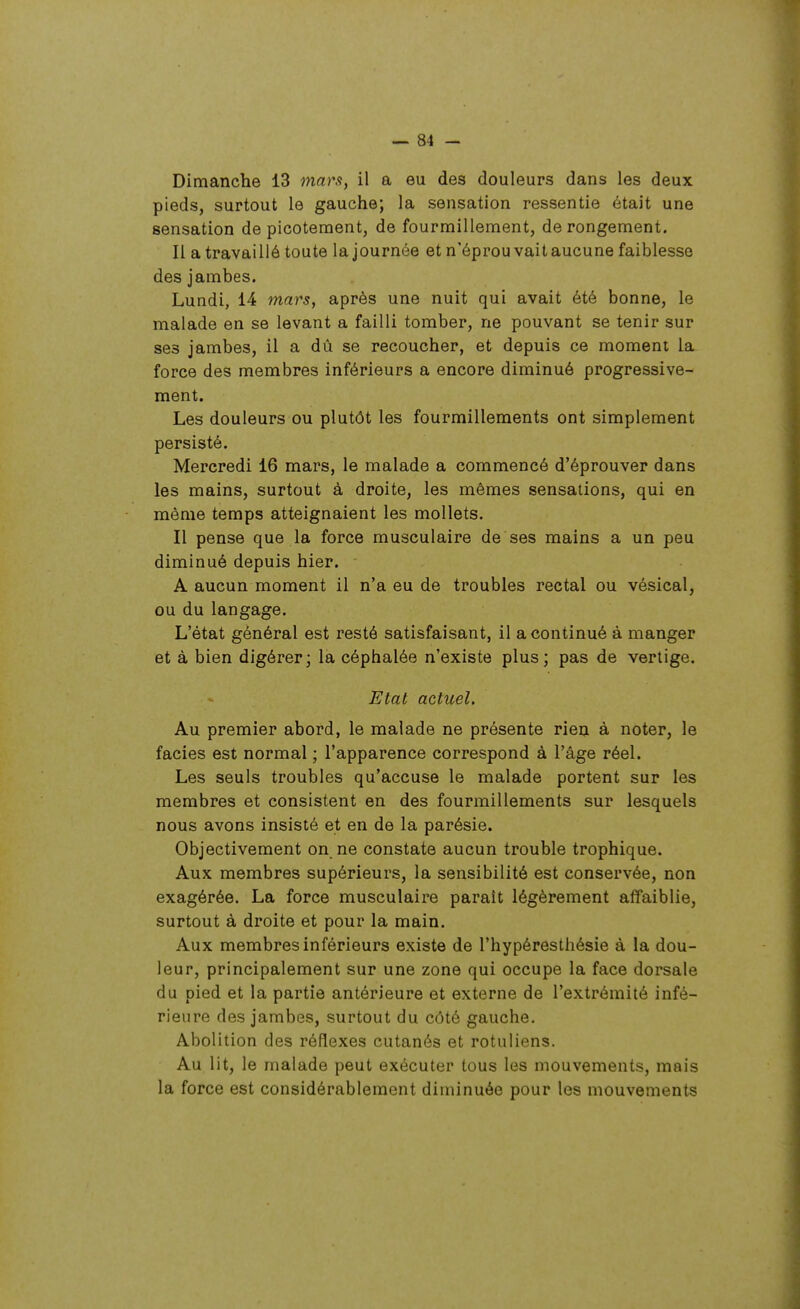 Dimanche 13 niara, il a eu des douleurs dans les deux pieds, surtout le gauche; la sensation ressentie était une sensation de picotement, de fourmillement, derongement. Il a travaillé toute la journée et n'éprou vaitaucune faiblesse des jambes. Lundi, 14 mars, après une nuit qui avait été bonne, le malade en se levant a failli tomber, ne pouvant se tenir sur ses jambes, il a dû se recoucher, et depuis ce moment la. force des membres inférieurs a encore diminué progressive- ment. Les douleurs ou plutôt les fourmillements ont simplement persisté. Mercredi 16 mars, le malade a commencé d'éprouver dans les mains, surtout à droite, les mêmes sensations, qui en même temps atteignaient les mollets. Il pense que la force musculaire de ses mains a un peu diminué depuis hier. A aucun moment il n'a eu de troubles rectal ou vésical, ou du langage. L'état général est resté satisfaisant, il a continué à manger et à bien digérer; la céphalée n'existe plus ; pas de vertige. Etat actuel. Au premier abord, le malade ne présente rien à noter, le faciès est normal ; l'apparence correspond à l'âge réel. Les seuls troubles qu'accuse le malade portent sur les membres et consistent en des fourmillements sur lesquels nous avons insisté et en de la parésie. Objectivement on ne constate aucun trouble trophique. Aux membres supérieurs, la sensibilité est conservée, non exagérée. La force musculaire paraît légèrement affaiblie, surtout à droite et pour la main. Aux membres inférieurs existe de l'hypéresthésie à la dou- leur, principalement sur une zone qui occupe la face dorsale du pied et la partie antérieure et externe de l'extrémité infé- rieure des jambes, surtout du côté gauche. Abolition des réflexes cutanés et rotuliens. Au lit, le malade peut exécuter tous les mouvements, mais la force est considérablement diminuée pour les mouvements