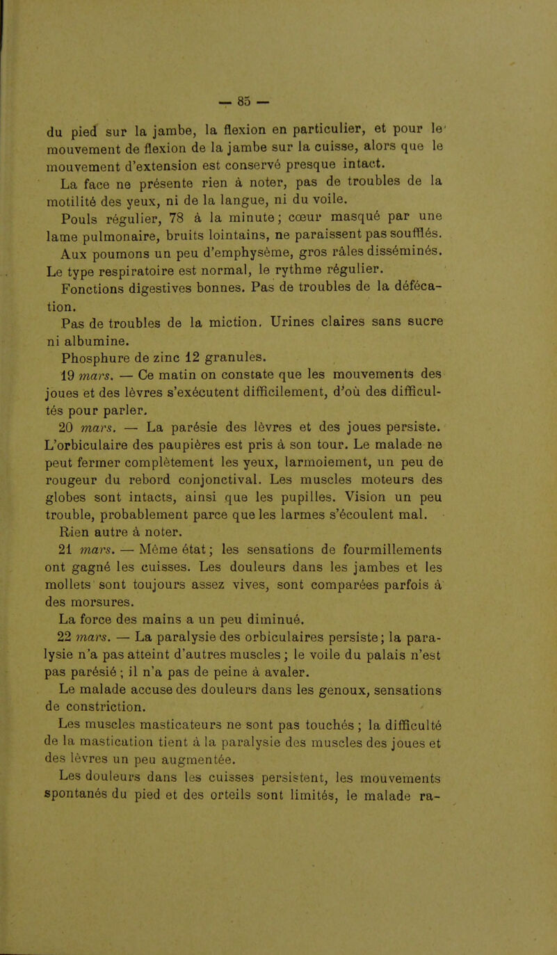 du pied sur la jambe, la flexion en particulier, et pour le' mouvement de flexion de la jambe sur la cuisse, alors que le mouvement d'extension est conservé presque intact. La face ne présente rien à noter, pas de troubles de la motilité des yeux, ni de la langue, ni du voile. Pouls régulier, 78 à la minute; cœur masqué par une lame pulmonaire, bruits lointains, ne paraissent pas soufflés. Aux poumons un peu d'emphysème, gros râles disséminés. Le type respiratoire est normal, le rythme régulier. Fonctions digestives bonnes. Pas de troubles de la déféca- tion. Pas de troubles de la miction, Urines claires sans sucre ni albumine. Phosphure de zinc 12 granules. 19 mars. — Ce matin on constate que les mouvements des joues et des lèvres s'exécutent difficilement, d'où des difficul- tés pour parler. 20 mars. — La parésie des lèvres et des joues persiste. L'orbiculaire des paupières est pris à son tour. Le malade ne peut fermer complètement les yeux, larmoiement, un peu de rougeur du rebord conjonctival. Les muscles moteurs des globes sont intacts, ainsi que les pupilles. Vision un peu trouble, probablement parce que les larmes s'écoulent mal. Rien autre à noter. 21 mars. — Même état ; les sensations de fourmillements ont gagné les cuisses. Les douleurs dans les jambes et les mollets sont toujours assez vives, sont comparées parfois à des morsures. La force des mains a un peu diminué. 22 mars. — La paralysie des orbiculaires persiste; la para- lysie n'a pas atteint d'autres muscles ; le voile du palais n'est pas parésié ; il n'a pas de peine à avaler. Le malade accuse des douleurs dans les genoux, sensations de constriction. Les muscles masticateurs ne sont pas touchés; la difficulté de la mastication tient à la paralysie des muscles des joues et des lèvres un peu augmentée. Les douleurs dans les cuisses persistent, les mouvements spontanés du pied et des orteils sont limités, le malade ra-