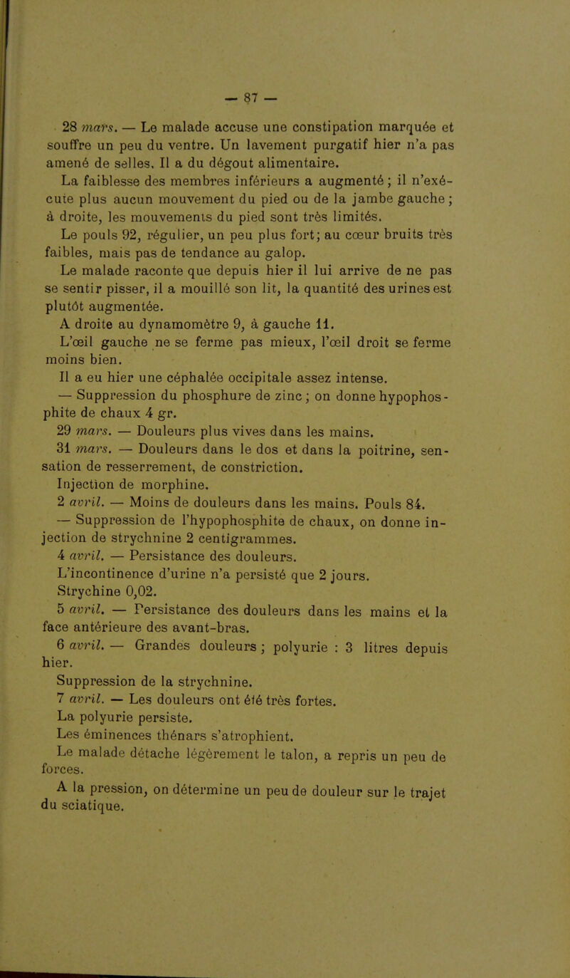 28 7nnrs. — Le malade accuse une constipation marquée et souffre un peu du ventre. Un lavement purgatif hier n'a pas amené de selles. Il a du dégoût alimentaire. La faiblesse des membres inférieurs a augmenté ; il n'exé- cute plus aucun mouvement du pied ou de la jambe gauche; à droite, les mouvements du pied sont très limités. Le pouls 92, régulier, un peu plus fort; au cœur bruits très faibles, mais pas de tendance au galop. Le malade raconte que depuis hier il lui arrive de ne pas se sentir pisser, il a mouillé son lit, la quantité des urines est plutôt augmentée. A droite au dynamomètre 9, à gauche 11. L'œil gauche ne se ferme pas mieux, l'œil droit se ferme moins bien. Il a eu hier une céphalée occipitale assez intense. — Suppression du phosphure de zinc; on donnehypophos- phite de chaux 4 gr. 29 mars. — Douleurs plus vives dans les mains. 31 mars. — Douleurs dans le dos et dans la poitrine, sen- sation de resserrement, de constriction. Injection de morphine. 2 avril. — Moins de douleurs dans les mains. Pouls 84. — Suppression de l'hypophosphite de chaux, on donne in- jection de strychnine 2 centigrammes. 4 avril. — Persistance des douleurs. L'incontinence d'urine n'a persisté que 2 jours. Strychine 0,02. 5 avril. — Persistance des douleurs dans les mains et la face antérieure des avant-bras. 6 avril. — Grandes douleurs ; polyurie : 3 litres depuis hier. Suppression de la strychnine. 7 avril. — Les douleurs ont éié très fortes. La polyurie persiste. Les éminences thénars s'atrophient. Le malade détache légèrement le talon, a repris un peu de forces. A la pression, on détermine un peu de douleur sur le trajet du sciatique.