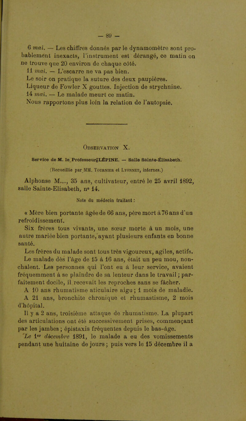 6 mai. — Les chiffres donnés par le dynamomètre sont pro- bablement inexacts, l'instrument est dérangé, ce matin on ne trouve que 20 environ de chaque côté. 11 mai. — L'escarro ne va pas bien. Le soir on pratique la suture des deux paupières. Liqueur de Fowler X gouttes. Injection de strychnine. 14 mai. — Le malade meurt ce matin. Nous rapportons plus loin la relation de l'autopsie. Observation X, Service de M. le.ProfesseurîLÉPINE. — Salle Sainte-Elisabeth. (Recueillie par MM. Tournier et Lyonnet, internes.) Alphonse M..., 35 ans, cultivateur, entré le 25 avril 1892, salle Sainte-Elisabeth, n» 14. Note du médecin traitant : « Mère bien portante âgée de 66 ans, père mort à 76 ans d'un refroidissement. Six frères tous vivants, une sœur morte à un mois, une autre mariée bien portante, ayant plusieurs enfants en bonne santé. Les frères du malade sont tous très vigoureux, agiles, actifs. Le malade dès l'âge de 15 à 16 ans, était un peu mou, non- chalent. Les personnes qui l'ont eu à leur service, avaient fréquemment à se plaindre de sa lenteur dans le travail ; par- faitement docile, il recevait les reproches sans se fâcher. A 10 ans rhumatisme aticulaire aigu ; 1 mois de maladie. A 21 ans, bronchite chronique et rhumastisme, 2 mois d'hôpital. Il y a 2 ans, troisième attaque de rhumatisme. La plupart des articulations ont été successivement prises, commençant par les jambes ; épistaxis fréquentes depuis le bas-âge. 'Le le' décembre 1891, le malade a eu des vomissements pendant une huitaine de jours ; puis vers le 15 décembre il a