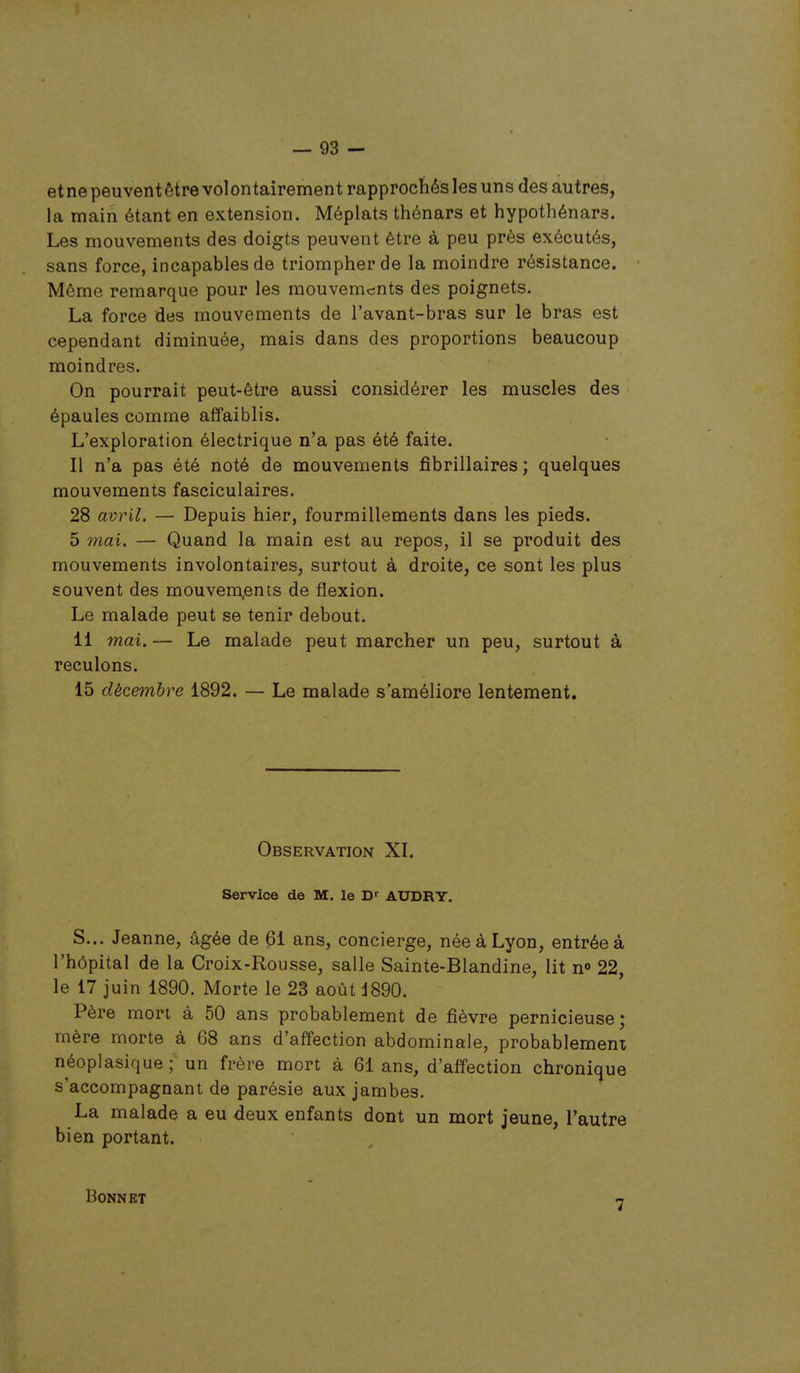 etnepeuventôtre volontairement rapprochés les uns des autres, la main étant en extension. Méplats thénars et hypothénars. Les mouvements des doigts peuvent être à peu près exécutés, sans force, incapables de triompher de la moindre résistance. Même remarque pour les mouvements des poignets. La force des mouvements de l'avant-bras sur le bras est cependant diminuée, mais dans des proportions beaucoup moindres. On pourrait peut-être aussi considérer les muscles des épaules comme affaiblis. L'exploration électrique n'a pas été faite. II n'a pas été noté de mouvements fibrillaires ; quelques mouvements fasciculaires. 28 avril. — Depuis hier, fourmillements dans les pieds. 5 mai. — Quand la main est au repos, il se produit des mouvements involontaires, surtout à droite, ce sont les plus souvent des mouvements de flexion. Le malade peut se tenir debout. 11 mai. — Le malade peut marcher un peu, surtout à reculons. 15 décembre 1892. — Le malade s'améliore lentement. Observation XL Service de M. le AUDRY. S... Jeanne, âgée de 61 ans, concierge, née à Lyon, entrée à l'hôpital de la Croix-Rousse, salle Sainte-Blandine, lit n«> 22, le 17 juin 1890. Morte le 23 août J890. Père mort à 50 ans probablement de fièvre pernicieuse; mère morte à 68 ans d'affection abdominale, probablement néoplasique; un frère mort à 61 ans, d'affection chronique s'accompagnant de parésie aux jambes. La malade a eu deux enfants dont un mort jeune, l'autre bien portant. Bonnet 7