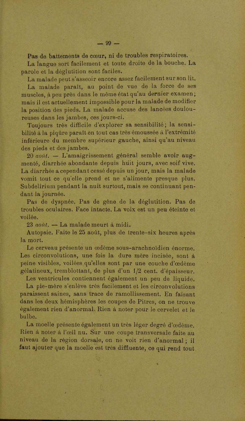 Pas de battements de cœur, ni de troubles respiratoires. La langue sort facilement et toute droite de la bouche. La parole et la déglutition sont faciles. La malade peut s'asseoir encore assez facilement sur son lit. La malade paraît, au point de vue de la force de ses muscles, à peu près dans le même état qu'au dernier examen; mais il est actuellement impossible pour la malade de modifier la position des pieds. La malade accuse des lancées doulou- reuses dans les jambes, ces jours-ci. Toujours très difficile d'explorer sa sensibilité; la sensi- bilité à la piqûre paraît en tout cas très émoussée à l'extrémité inférieure du membre supérieur gauche, ainsi qu'au niveau des pieds et des jambes. 20 août. — L'amaigrissement général semble avoir aug- menté, diarrhée abondante depuis huit jours, avec soif vive. La diarrhée a cependant cessé depuis un jour, mais la malade vomit tout ce qu'elle prend et ne s'alimente presque plus. Subdelirium pendant la nuit surtout, mais se continuant pen- dant la journée. Pas de dyspnée. Pas de gêne de la déglutition. Pas de troubles oculaires. Face intacte. La voix est un peu éteinte et voilée. 23 août. — La malade meurt à midi. Autopsie. Faite le 25 août, plus de trente-six heures après la mort. Le cerveau présente un œdème sous-arachnoïdien énorme. Les circonvolutions, une fois la- dure mère incisée, sont à peine visibles, voilées qu'elles sont par une couche d'œdème gélatineux, tremblottant, de plus d'un 1/2 cent, d'épaisseur. Les ventricules contiennent également un peu de liquide. La pie-mère s'enlève très facilement et les circonvolutions paraissent saines, sans trace de ramollissement. En faisant dans les deux hémisphères les coupes de Pitres, on ne trouve également rien d'anormal. Rien à noter pour le cervelet et le bulbe. La moelle présente également un très léger degré d'œdème. Rien à noter à l'œil nu. Sur une coupe transversale faite au niveau de la région dorsale, on ne voit rien d'anormal ; il faut ajouter que la moelle est très diffluente, ce qui rend tout