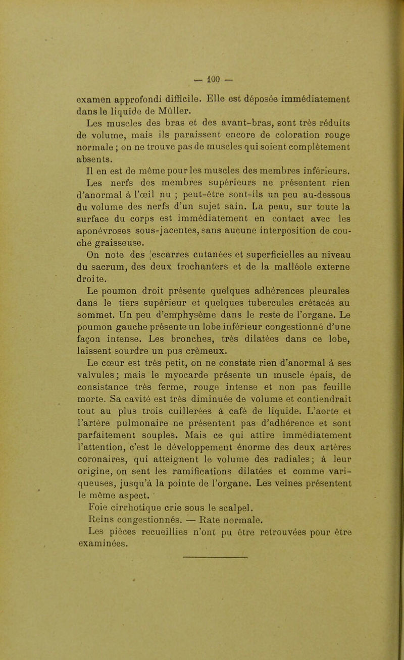 examen approfondi difficile. Elle est déposée immédiatement dans le liquide de Millier. Les muscles des bras et des avant-bras, sont très réduits de volume, mais ils paraissent encore de coloration rouge normale ; on ne trouve pas de muscles qui soient complètement absents. Il eu est de même pour les muscles des membres inférieurs. Les nerfs des membres supérieurs ne présentent rien d'anormal à l'œil nu ; peut-être sont-ils un peu au-dessous du volume des nerfs d'un sujet sain. La peau, sur toute la surface du corps est immédiatement en contact avec les aponévroses sous-jacentes, sans aucune interposition de cou- che graisseuse. On note des [escarres cutanées et superficielles au niveau du sacrum, des deux trochanters et de la malléole externe droite. Le poumon droit présente quelques adhérences pleurales dans le tiers supérieur et quelques tubercules crétacés au sommet. Un peu d'emphysème dans le reste de l'organe. Le poumon gauche présente un lobe inférieur congestionné d'une façon intense. Les bronches, très dilatées dans ce lobe, laissent sourdre un pus crémeux. Le cœur est très petit, on ne constate rien d'anormal à ses valvules; mais le myocarde présente un muscle épais, de consistance très ferme, rouge intense et non pas feuille morte. Sa cavité est très diminuée de volume et contiendrait tout au plus trois cuillerées à café de liquide. L'aorte et l'artère pulmonaire ne présentent pas d'adhérence et sont parfaitement souples. Mais ce qui attire immédiatement l'attention, c'est le développement énorme des deux artères coronaires, qui atteignant le volume des radiales; à leur origine, on sent les ramifications dilatées et comme vari- queuses, jusqu'à la pointe de l'organe. Les veines présentent le môme aspect. ' Foie cirrhotique crie sous le scalpel. Reins congestionnés. — Rate normale. Les pièces recueillies n'ont pu être retrouvées pour être examinées.