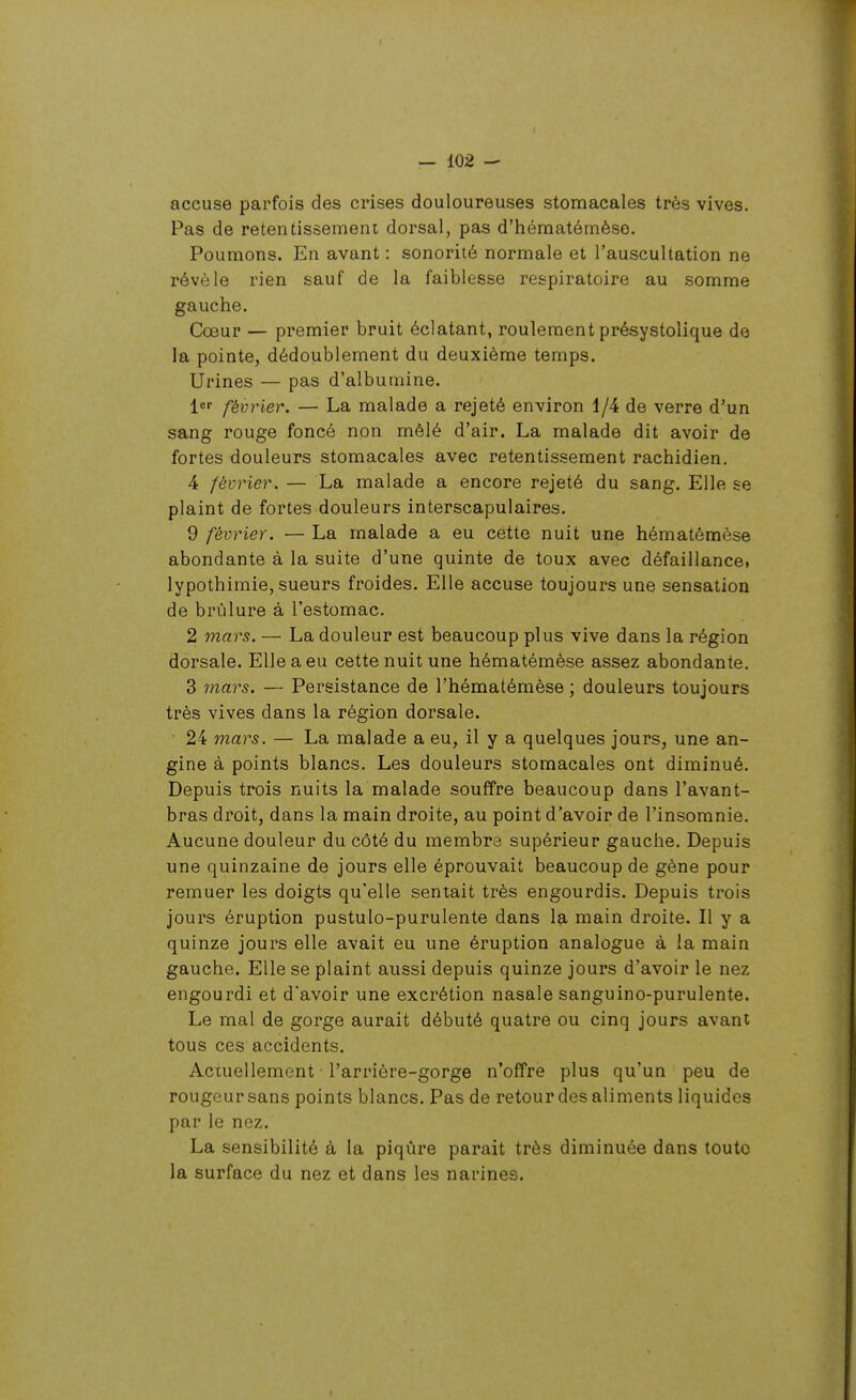 accuse parfois des crises douloureuses stomacales très vives. Pas de retentissement dorsal, pas d'hématémèso. Poumons. En avant : sonorité normale et l'auscultation ne révèle rien sauf de la faiblesse respiratoire au somme gauche. Cœur — premier bruit éclatant, roulement présystolique de la pointe, dédoublement du deuxième temps. Urines — pas d'albumine. ler février. — La malade a rejeté environ 1/4 de verre d'un sang rouge foncé non mêlé d'air. La malade dit avoir de fortes douleurs stomacales avec retentissement rachidien, 4 février. — La malade a encore rejeté du sang. Elle se plaint de fortes douleurs interscapulaires. 9 février. — La malade a eu cette nuit une hématômèse abondante à la suite d'une quinte de toux avec défaillance, lypothimie, sueurs froides. Elle accuse toujours une sensation de brûlure à l'estomac. 2 mars. — La douleur est beaucoup plus vive dans la région dorsale. Elle a eu cette nuit une hématémèse assez abondante. 3 mars. — Persistance de l'hématémèse ; douleurs toujours très vives dans la région dorsale. 24 mars. — La malade a eu, il y a quelques jours, une an- gine à points blancs. Les douleurs stomacales ont diminué. Depuis trois nuits la malade souffre beaucoup dans l'avant- bras droit, dans la main droite, au point d'avoir de l'insomnie. Aucune douleur du côté du membre supérieur gauche. Depuis une quinzaine de jours elle éprouvait beaucoup de gène pour remuer les doigts qu'elle sentait très engourdis. Depuis trois jours éruption pustulo-purulente dans la main droite. Il y a quinze jours elle avait eu une éruption analogue à la main gauche. Elle se plaint aussi depuis quinze jours d'avoir le nez engourdi et d'avoir une excrétion nasale sanguino-purulente. Le mal de gorge aurait débuté quatre ou cinq jours avant tous ces accidents. Actuellement l'arrière-gorge n'offre plus qu'un peu de rougeur sans points blancs. Pas de retour des aliments liquides par le nez. La sensibilité à la piqûre parait très diminuée dans toute la surface du nez et dans les narines.