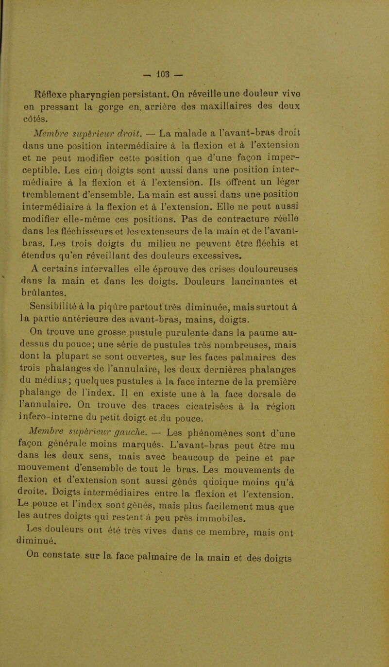 Réflexe pharyngien persistant. On réveille une douleur vive en pressant la gorge en. arrière des maxillaires des deux côtés. Membre supérieur droit. — La malade a l'avant-bras droit dans une position intermédiaire à la flexion et à l'extension et ne peut modifier cette position que d'une façon imper- ceptible. Les cinq doigts sont aussi dans une position inter- médiaire à la flexion et à l'extension. Ils offrent un léger tremblement d'ensemble. La main est aussi dans une position intermédiaire à la flexion et à l'extension. Elle ne peut aussi modifier elle-même ces positions. Pas de contracture réelle dans les fléchisseurs et les extenseurs de la main et de l'avanl- bras. Les trois doigts du milieu ne peuvent être fléchis et étendus qu'en réveillant des douleurs excessives. A certains intervalles elle éprouve des crises douloureuses dans la main et dans les doigts. Douleurs lancinantes et brûlantes. Sensibilité à la piqûre partout très diminuée, mais surtout à la partie antérieure des avant-bras, mains, doigts. On trouve une grosse pustule purulente dans la paume au- dessus du pouce; une série de pustules très nombreuses, mais dont la plupart se sont ouvertes, sur les faces palmaires des trois phalanges de l'annulaire, les deux dernières phalanges du médius; quelques pustules à la face interne delà première phalange de l'index. Il en existe une à la face dorsale de l'annulaire. On trouve des traces cicatrisées à la région infero-interne du petit doigt et du pouce. Membre supérieur gauche. — Les phénomènes sont d'une façon générale moins marqués. L'avant-bras peut être mu dans les deux sens, mais avec beaucoup de peine et par mouvement d'ensemble de tout le bras. Les mouvements de flexion et d'extension sont aussi gênés quoique moins qu'à droite. Doigts intermédiaires entre la flexion et l'extension. Le pouce et l'index sont gênés, mais plus facilement mus que les autres doigts qui restent à peu près immobiles. Les douleurs ont été très vives dans ce membre, mais ont diminué. On constate sur la face palmaire de la main et des doigts