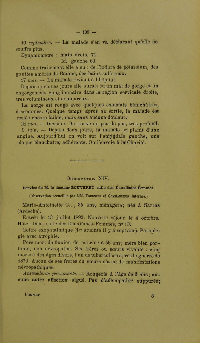 10 septembre. — La malade s'en va déclarant qu'èllè rie souffre plus. Dynamomètre : main droite 70. Id. gauche 60. Comme traitement elle a eu : de l'iodure de potassium, des gouttes amères de Baumé, des bains sulfureux. 17 mai. — La malade revient à l'hôpital. Depuis quelques jours elle aurait eu un mal de gorge et un engorgement ganglionnaire dans iâ région cervicale droite, très volumineux et douloureux. La gorge est rouge avec quelques èxsiidats blanchâtres, disséminés. Quelque temps après sa sortie, la malade ést restée encore faible, mais sans aucune douleur. 21 mai. — Incision. On trouve un peu de pus, très profôrid. 9 Juin. — Depuis deux jours, la malade se plaint d'une angine. Aujourd'hui on voit sur l'amygdale gauche, uiie plaque blanchâtre, adhérente. On l'envoie à la Charité. Observation XIV. Service de M. le docteur BOUVERET, sallé des Deuxièmes-Femmes. (Observation recueillie par MM. Tournier et Commandeur, internes.) Marie-Antoinette C..., 35 ans, ménagère; née à Sauras (Ardèche). Entrée le 13 juillet 1892. Nouveau séjour le 4 octobre. Hôtel-Dieu, salle des Deuxièmes-Femmes, n» 13. Goitre exophtalmique (l'^ atteinte il y a sept ans). Paraplé- gie avec atrophie. Père mort de fluxion de poitrine à 56 ans; mère bien por- tante, non névropathe. Six frères ou sœurs vivants : cinq morts à des âges divers, l'un de tuberculose après la guerre de 1870. Aucun de ses frères ou sœurs n'a eu de manifestations névropathiques. Antécédents personnels. — Rougeole à l'âge dé 6 ans; au- cune autre affection aiguë. Pas d'adénopatbië sùppuréé; Bonnet 8