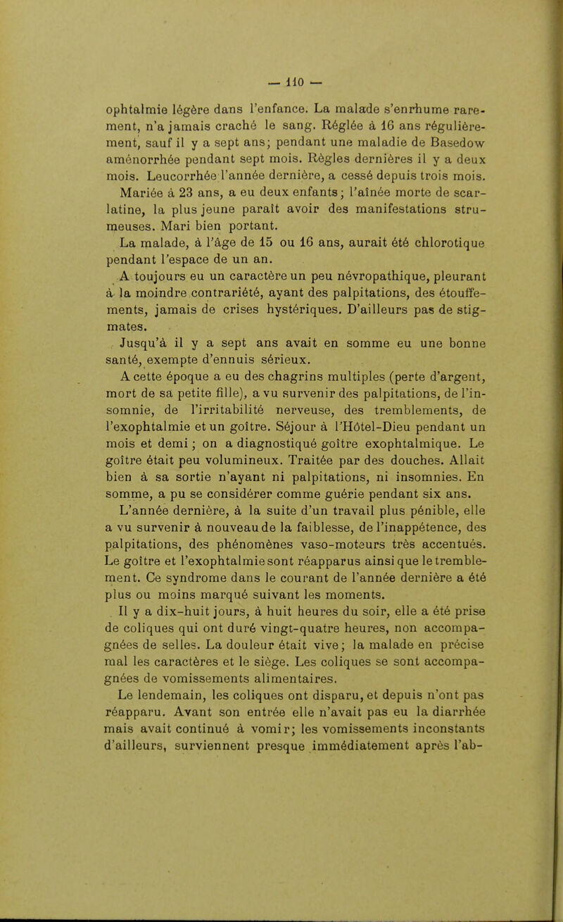 ophtalmie légère dans l'enfance. La malade s'enrhume rare- ment, n'a jamais craché le sang. Réglée à 16 ans régulière- ment, sauf il y a sept ans; pendant une maladie de Basedow aménorrhée pendant sept mois. Règles dernières il y a deux mois. Leucorrhée l'année dernière, a cessé depuis trois mois. Mariée à 23 ans, a eu deux enfants; l'aînée morte de scar- latine, la plus jeune paraît avoir des manifestations stru- meuses. Mari bien portant. La malade, à l'âge de 15 ou 16 ans, aurait été chlorotique pendant l'espace de un an. A toujours eu un caractère un peu névropathique, pleurant à la moindre contrariété, ayant des palpitations, des étouffe- ments, jamais de crises hystériques. D'ailleurs pas de stig- mates. Jusqu'à il y a sept ans avait en somme eu une bonne santé, exempte d'ennuis sérieux. A cette époque a eu des chagrins multiples (perte d'argent, mort de sa petite fille), a vu survenir des palpitations, de l'in- somnie, de l'irritabilité nerveuse, des tremblements, de l'exophtalmie et un goitre. Séjour à THôtel-Dieu pendant un mois et demi ; on a diagnostiqué goitre exophtalmique. Le goitre était peu volumineux. Traitée par des douches. Allait bien à sa sortie n'ayant ni palpitations, ni insomnies. En somme, a pu se considérer comme guérie pendant six ans. L'année dernière, à la suite d'un travail plus pénible, elle a vu survenir à nouveau de la faiblesse, de l'inappétence, des palpitations, des phénomènes vaso-moteurs très accentués. Le goitre et l'exophtalmie sont réapparus ainsi que le tremble- ment. Ce syndrome dans le courant de l'année dernière a été plus ou moins marqué suivant les moments. Il y a dix-huit jours, à huit heures du soir, elle a été prise de coliques qui ont duré vingt-quatre heures, non accompa- gnées de selles. La douleur était vive; la malade en précise mal les caractères et le siège. Les coliques se sont accompa- gnées de vomissements alimentaires. Le lendemain, les coliques ont disparu, et depuis n'ont pas réapparu. Avant son entrée elle n'avait pas eu la diarrhée mais avait continué à vomir; les vomissements inconstants d'ailleurs, surviennent presque immédiatement après l'ab-