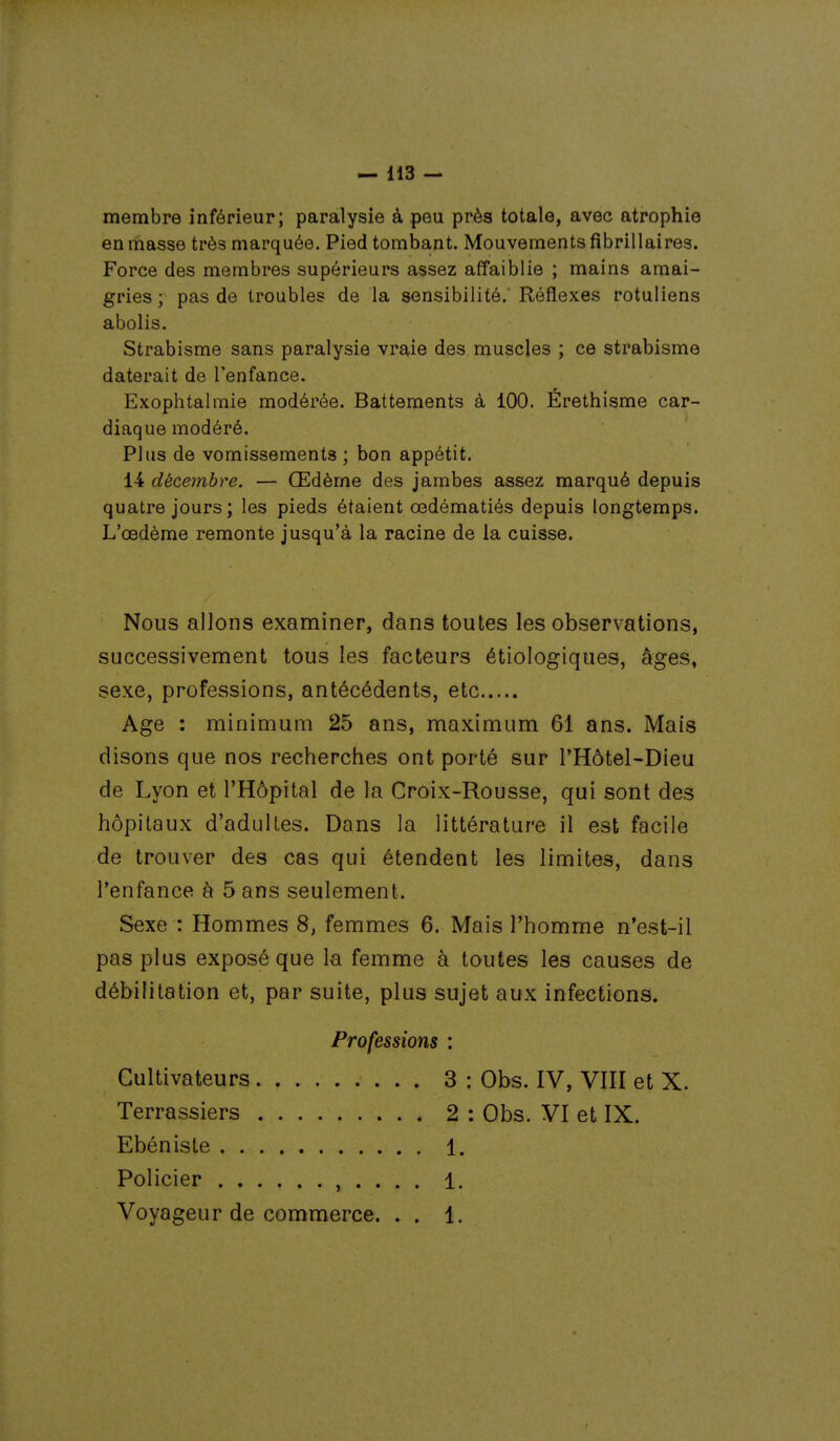 membre inférieur; paralysie à peu près totale, avec atrophie en masse très marquée. Pied tombant. Mouvements fîbrillaires. Force des membres supérieurs assez affaiblie ; mains amai- gries ; pas de troubles de la sensibilité.' Réflexes rotuliens abolis. Strabisme sans paralysie vraie des muscles ; ce strabisme daterait de l'enfance. Exophtalmie modérée. Battements à 100. Érethisme car- diaque modéré. Plus de vomissements ; bon appétit. 14 décembre. — Œdème des jambes assez marqué depuis quatre jours; les pieds étaient œdématiés depuis longtemps. L'œdème remonte jusqu'à la racine de la cuisse. Nous allons examiner, dans toutes les observations, successivement tous les facteurs étiologiques, âges, sexe, professions, antécédents, etc Age : minimum 25 ans, maximum 61 ans. Mais disons que nos recherches ont porté sur l'Hôtel-Dieu de Lyon et l'Hôpital de la Croix-Rousse, qui sont des hôpitaux d'adultes. Dans la littérature il est facile de trouver des cas qui étendent les limites, dans l'enfance à 5 ans seulement. Sexe : Hommes 8, femmes 6. Mais l'homme n'est-il pas plus exposé que la femme à toutes les causes de débilitation et, par suite, plus sujet aux infections. Professions : Cultivateurs 3 : Obs. IV, VIII et X. Terrassiers 2 : Obs. VI et IX. Ebéniste 1. Policier , . . . . 1. Voyageur de commerce. . . 1.