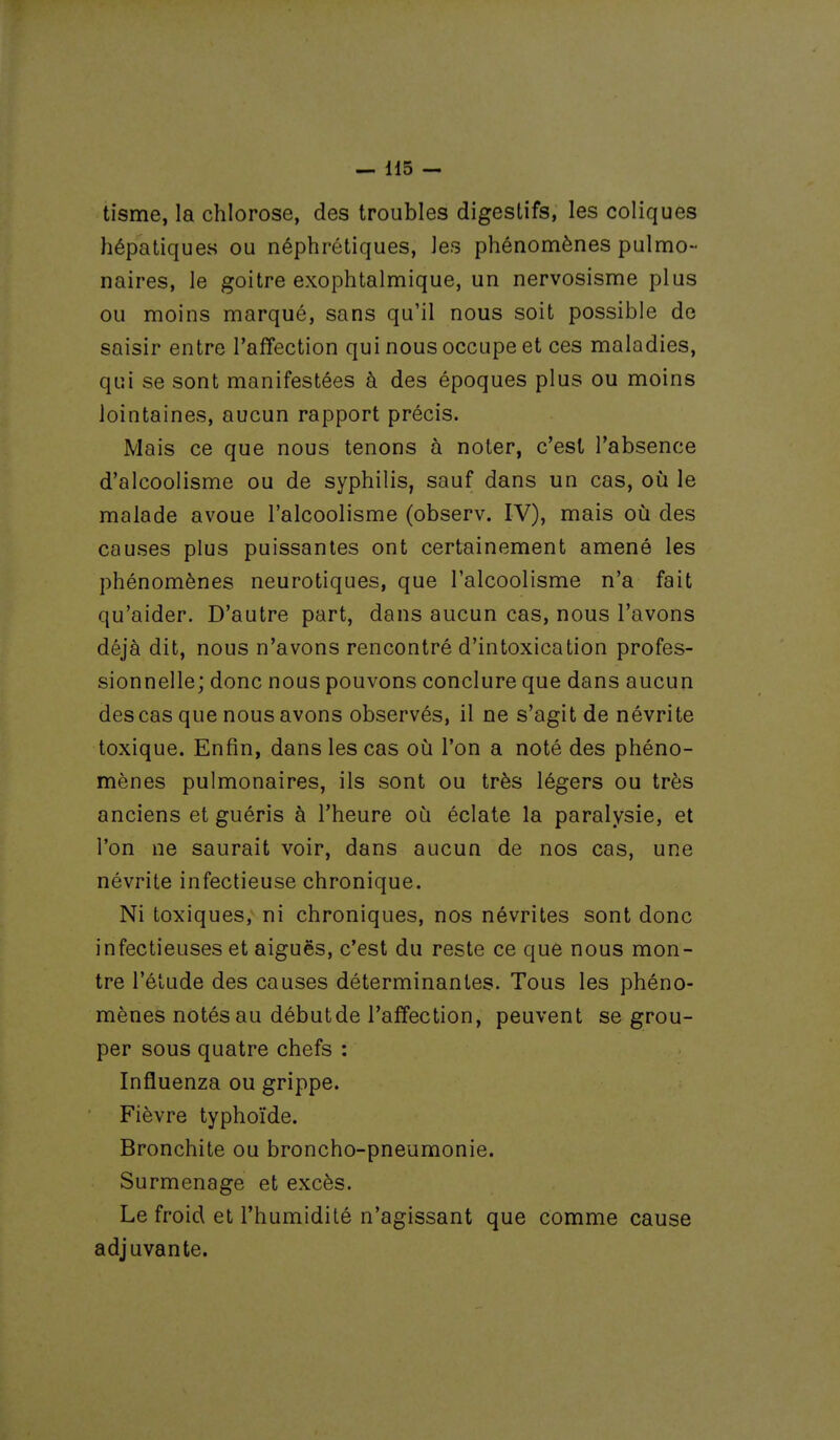 tisme, la chlorose, des troubles digestifs, les coliques hépatiques ou néphrétiques, les phénomènes pulmo- naires, le goitre exophtalmique, un nervosisme plus ou moins marqué, sans qu'il nous soit possible de saisir entre l'affection qui nous occupe et ces maladies, qui se sont manifestées à des époques plus ou moins lointaines, aucun rapport précis. Mais ce que nous tenons à noter, c'est l'absence d'alcoolisme ou de syphilis, sauf dans un cas, où le malade avoue l'alcoolisme (observ. IV), mais où des causes plus puissantes ont certainement amené les phénomènes neurotiques, que l'alcoolisme n'a fait qu'aider. D'autre part, dans aucun cas, nous l'avons déjà dit, nous n'avons rencontré d'intoxication profes- sionnelle; donc nous pouvons conclure que dans aucun des cas que nous avons observés, il ne s'agit de névrite toxique. Enfin, dans les cas où l'on a noté des phéno- mènes pulmonaires, ils sont ou très légers ou très anciens et guéris à l'heure où éclate la paralysie, et l'on ne saurait voir, dans aucun de nos cas, une névrite infectieuse chronique. Ni toxiques, ni chroniques, nos névrites sont donc infectieuses et aiguës, c'est du reste ce que nous mon- tre l'élude des causes déterminantes. Tous les phéno- mènes notés au débutde l'affection, peuvent se grou- per sous quatre chefs : Influenza ou grippe. Fièvre typhoïde. Bronchite ou broncho-pneumonie. Surmenage et excès. Le froid et l'humidité n'agissant que comme cause adjuvante.