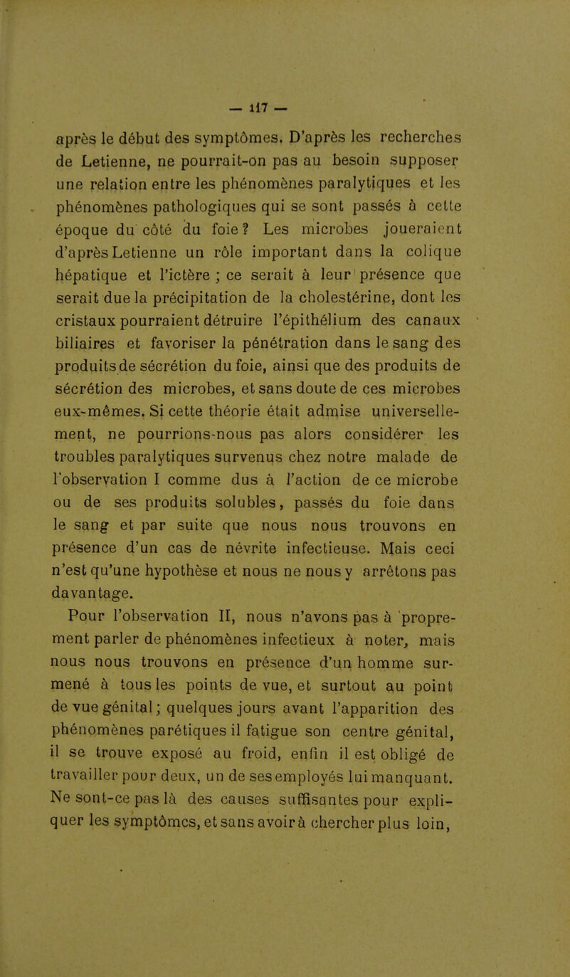 après le début des symptômes. D'après les recherches de Letienne, ne pourrait-on pas au besoin supposer une relation entre les phénomènes paralytiques et les phénomènes pathologiques qui se sont passés à cette époque du côté du foie? Les microbes joueraient d'après Letienne un rôle important dans la colique hépatique et l'ictère ; ce serait à leur ' présence que serait due la précipitation de la cholestérine, dont les cristaux pourraient détruire l'épithélium des canaux biliaires et favoriser la pénétration dans le sang des produits de sécrétion du foie, ainsi que des produits de sécrétion des microbes, et sans doute de ces microbes eux-mêmes. Si cette théorie était admise universelle- ment, ne pourrions-nous pas alors considérer les troubles paralytiques survenus chez notre malade de l'observation I comme dus à l'action de ce microbe ou de ses produits solubles, passés du foie dans le sang et par suite que nous nous trouvons en présence d'un cas de névrite infectieuse. Mais ceci n'est qu'une hypothèse et nous ne nous y arrêtons pas davantage. Pour l'observation II, nous n'avons pas à propre- ment parler de phénomènes infectieux à noter, mais nous nous trouvons en présence d'un homme sur- mené à tous les points de vue, et surtout au point de vue génital ; quelques jours avant l'apparition des phénomènes parétiquesil fatigue son centre génital, il se trouve exposé au froid, enfin il est obligé de travailler pour deux, un de ses employés lui manquant. Ne sont-ce pas là des causes suffisantes pour expli- quer les symptômes, et sans avoir à chercher plus loin,