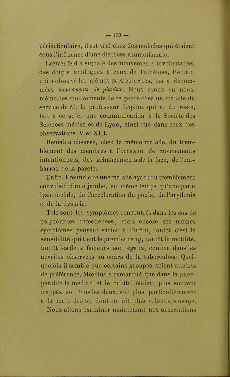 périarticulaire, il est vrai chez des malades qui étaient sous l'influence d'une diathèse rhumatismale. Lœwenfeld a signalé des mouvements involontaires des doigts analogues à ceux de l'athétose, Rernak, qui a observé les mêmes particularités, ies a dénom- mées mouvements de pianiste. Nous avons vu nous- même des mouvements de ce genre chez un malade du service de M. le professeur Lépine, qui a, du reste, fait à ce sujet une communication à la Société des Sciences médicales de Lyon, ainsi que dans ceux des observations V et XIII. Remak a observé, chez le même malade, du trem- blement des membres à l'occasion de mouvements intentionnels, des grimacements de la face, de l'em- barras de la parole. Enfin, Freund cite une malade ayant du tremblement convulsif d'une jambe, en même temps qu'une para- lysie faciale, de l'accélération du pouls, de l'arythmie et de la dvsurie. Tels sont les symptômes rencontrés dans les cas de polynévrites infectieuses; mais encore ces mêmes symptômes peuvent varier à l'infini, tantôt c'est la sensibilité qui tient le premier rang, tantôt la motilité, tantôt les deux facteurs sont égaux, comme dans les névrites observées au cours de la tuberculose. Quel- quefois il semble que certains groupes soient atteints de préférence. Mœbius a remarqué que dans la puer- péralité le médian et le cubital étaient plus souvent frappés, soit tous les deux, soit plus particulièrement à la main droite, dont on fait plus volontiers usage. Nous allons examiner maintenant nos observations