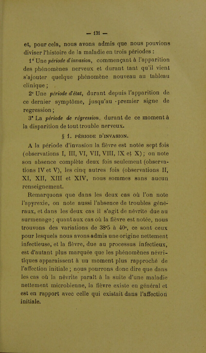 et, pour cela, nous avons admis que nous pouvions diviser Thisloire de la maladie en trois périodes : 1° Une période dH^ivasion, commençant à l'apparition des phénomènes nerveux et durant tant qu'il vient s'ajouter quelque phénomène nouveau au tableau clinique ; 2° Une période d'élat, durant depuis l'apparition de ce dernier symptôme, jusqu'au -premier signe de régression ; 3* La période de régression, durant de ce moment à la disparition de tout trouble nerveux. § 1. PÉRIODE d'invasion. A la période d'invasion la fièvre est notée sept fois (observations I, III, VI, VII, VIII, IX et X); on note son absence complète deux fois seulement (observa- tions IV et V), les cinq autres fois (observations II, XI, XII, XIII et XIV, nous sommes sans aucun renseignement. Remarquons que dans les deux cas où l'on note l'apyrexie, on note aussi l'absence de troubles géné- raux, et dans les deux cas il s'agit de névrite due au surmenage; quant aux cas où la fièvre est notée, nous trouvons des variations de 3S°d à 40°, ce sont ceux pour lesquels nous avons admis une origine nettement infectieuse, et la fièvre, due au processus infectieux, est d'autant plus marquée que les phénomènes névri- tiques apparaissent à un moment plus rapproché de l'affection initiale ; nous pourrons donc dire que dans les cas où la névrite paraît à la suite d'une maladie nettement microbienne, la fièvre existe en général et est en rapport avec celle qui existait dans l'affection initiale.