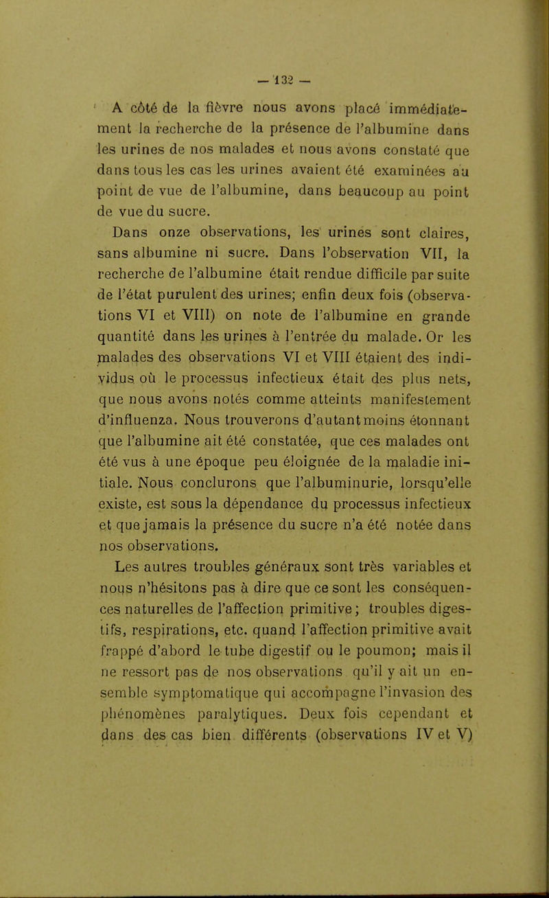 A côté de la fièvre nous avons placé immédiate- ment la recherche de la présence de l'albumine dans les urines de nos malades et nous avons constaté que dans tous les cas les urines avaient été examinées au point de vue de l'albumine, dans beaucoup au point de vue du sucre. Dans onze observations, les urines sont claires, sans albumine ni sucre. Dans l'observation VII, la recherche de l'albumine était rendue difficile par suite de l'état purulent des urines; enfin deux fois (observa- tions VI et VIII) on note de l'albumine en grande quantité dans les urines à l'entrée du malade. Or les malades des observations VI et VIII étaient des indi- vidus où le processus infectieux était des plus nets, que nous avons notés comme atteints manifestement d'influenza. Nous trouverons d'autant moins étonnant que l'albumine ait été constatée, que ces malades ont été vus à une époque peu éloignée de la maladie ini- tiale. Nous conclurons que l'albuminurie, lorsqu'elle existe, est sous la dépendance du processus infectieux et que jamais la présence du sucre n'a été notée dans nos observations. Les autres troubles généraux sont très variables et nous n'hésitons pas à dire que ce sont les conséquen- ces naturelles de l'affection primitive; troubles diges- tifs, respirations, etc. quan4 Taffection primitive avait frappé d'abord le tube digestif ou le poumon; mais il ne ressort pas de nos observations qu'il y ait un en- semble symptomatique qui accompagne l'invasion des phénomènes paralytiques. Deux fois cependant et dans des cas bien différents (observations IV et V)