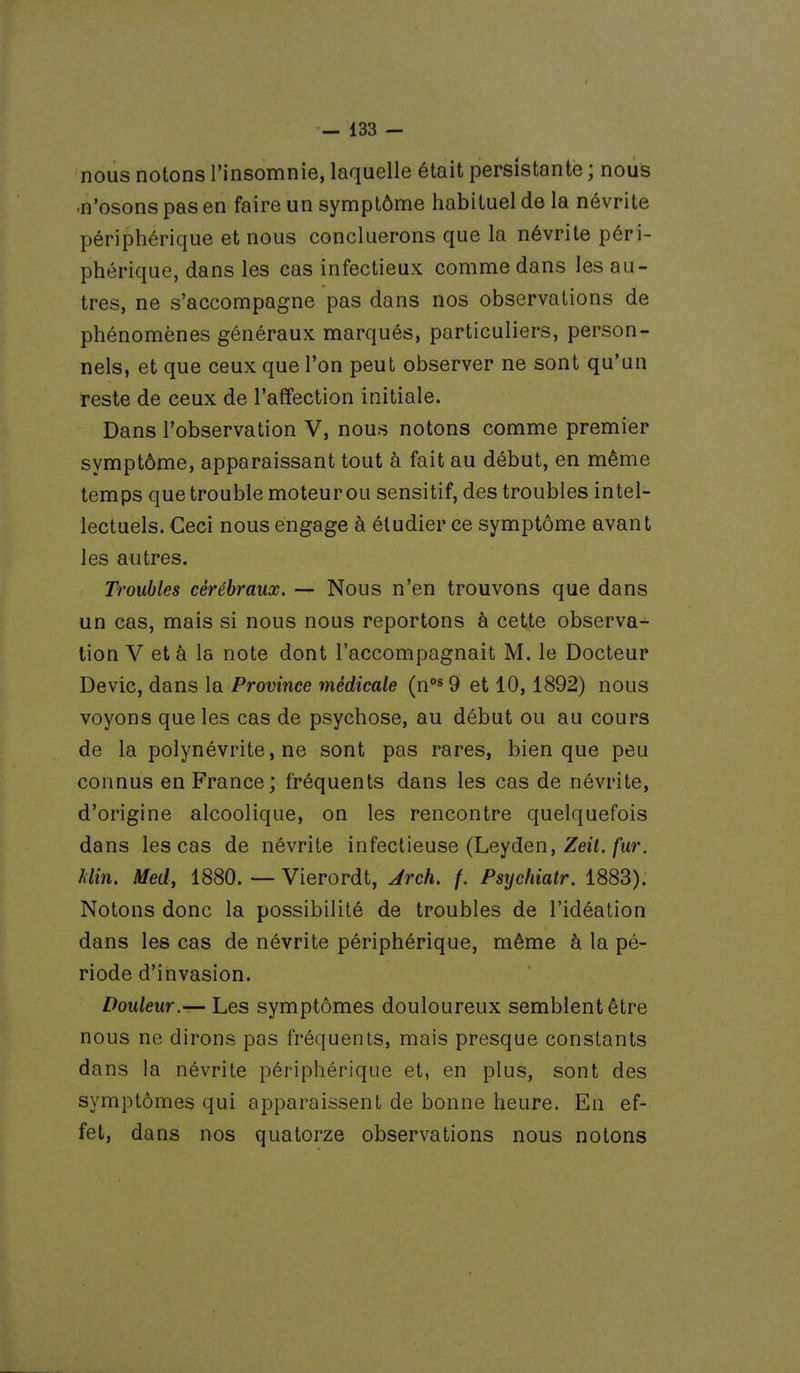 nous notons l'insomnie, laquelle était persistante ; nous ■n'osons pas en faire un symptôme habituel de la névrite périphérique et nous concluerons que la névrite péri- phérique, dans les cas infectieux comme dans les au- tres, ne s'accompagne pas dans nos observations de phénomènes généraux marqués, particuliers, person- nels, et que ceux que l'on peut observer ne sont qu'un reste de ceux de l'affection initiale. Dans l'observation V, nous notons comme premier symptôme, apparaissant tout à fait au début, en même temps que trouble moteur ou sensitif, des troubles intel- lectuels. Ceci nous engage à étudier ce symptôme avant les autres. Troubles cérébraux. — Nous n'en trouvons que dans un cas, mais si nous nous reportons à cette observa- tion V et à la note dont l'accompagnait M. le Docteur Devic, dans la Province médicale (n^ 9 et 10,1892) nous voyons que les cas de psychose, au début ou au cours de la polynévrite, ne sont pas rares, bien que peu connus en France; fréquents dans les cas de névrite, d'origine alcoolique, on les rencontre quelquefois dans les cas de névrite infectieuse (Leyden, Zeii./wr. klin. Med, 1880. — Vierordt, Jrch. f. Psychiatr. 1883). Notons donc la possibilité de troubles de l'idéation dans les cas de névrite périphérique, même à la pé- riode d'invasion. Douleur.— Les symptômes douloureux semblent être nous ne dirons pas fréquents, mais presque constants dans la névrite périphérique et, en plus, sont des symptômes qui apparaissent de bonne heure. En ef- fet, dans nos quatorze observations nous notons