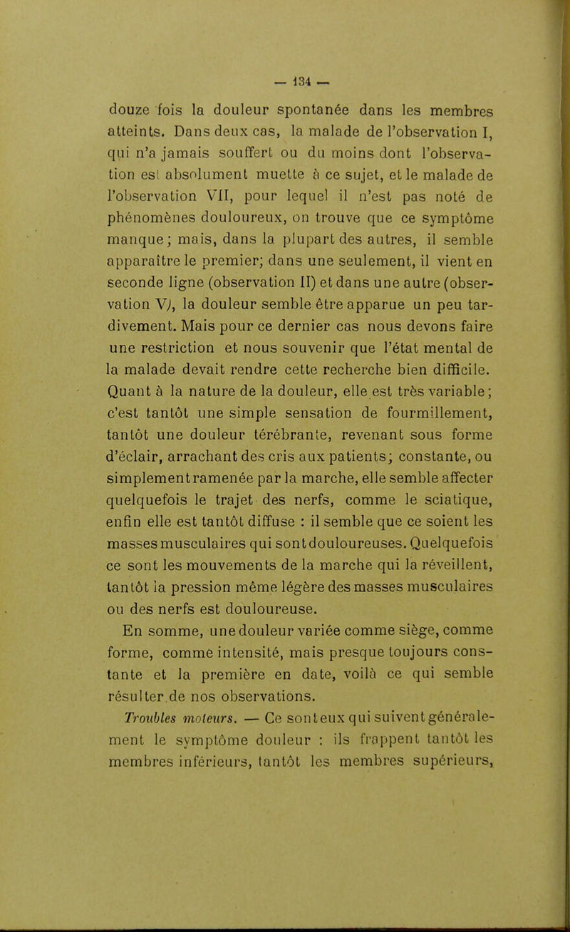 douze fois la douleur spontanée dans les membres atteints. Dans deux cas, la malade de l'observation I, qui n'a jamais souffert ou du moins dont l'observa- tion esl absolument muette à ce sujet, et le malade de l'observation VII, pour lequel il n'est pas noté de phénomènes douloureux, on trouve que ce symptôme manque; mais, dans la plupart des autres, il semble apparaître le premier; dans une seulement, il vient en seconde ligne (observation II) et dans une autre (obser- vation V^^, la douleur semble être apparue un peu tar- divement. Mais pour ce dernier cas nous devons faire une restriction et nous souvenir que l'état mental de la malade devait rendre cette recherche bien difficile. Quant à la nature de la douleur, elle est très variable ; c'est tantôt une simple sensation de fourmillement, tantôt une douleur térébrante, revenant sous forme d'éclair, arrachant des cris aux patients; constante, ou simplement ramenée par la marche, elle semble affecter quelquefois le trajet des nerfs, comme le sciatique, enfin elle est tantôt diffuse : il semble que ce soient les masses musculaires qui sont douloureuses. Quelquefois ce sont les mouvements de la marche qui la réveillent, tantôt la pression même légère des masses musculaires ou des nerfs est douloureuse. En somme, une douleur variée comme siège, comme forme, comme intensité, mais presque toujours cons- tante et la première en date, voilà ce qui semble résulter.de nos observations. Troubles moteurs. —Ce sonteux qui suiventgénérale- ment le symptôme douleur : ils frappent tantôt les membres inférieurs, lantôt les membres supérieurs,