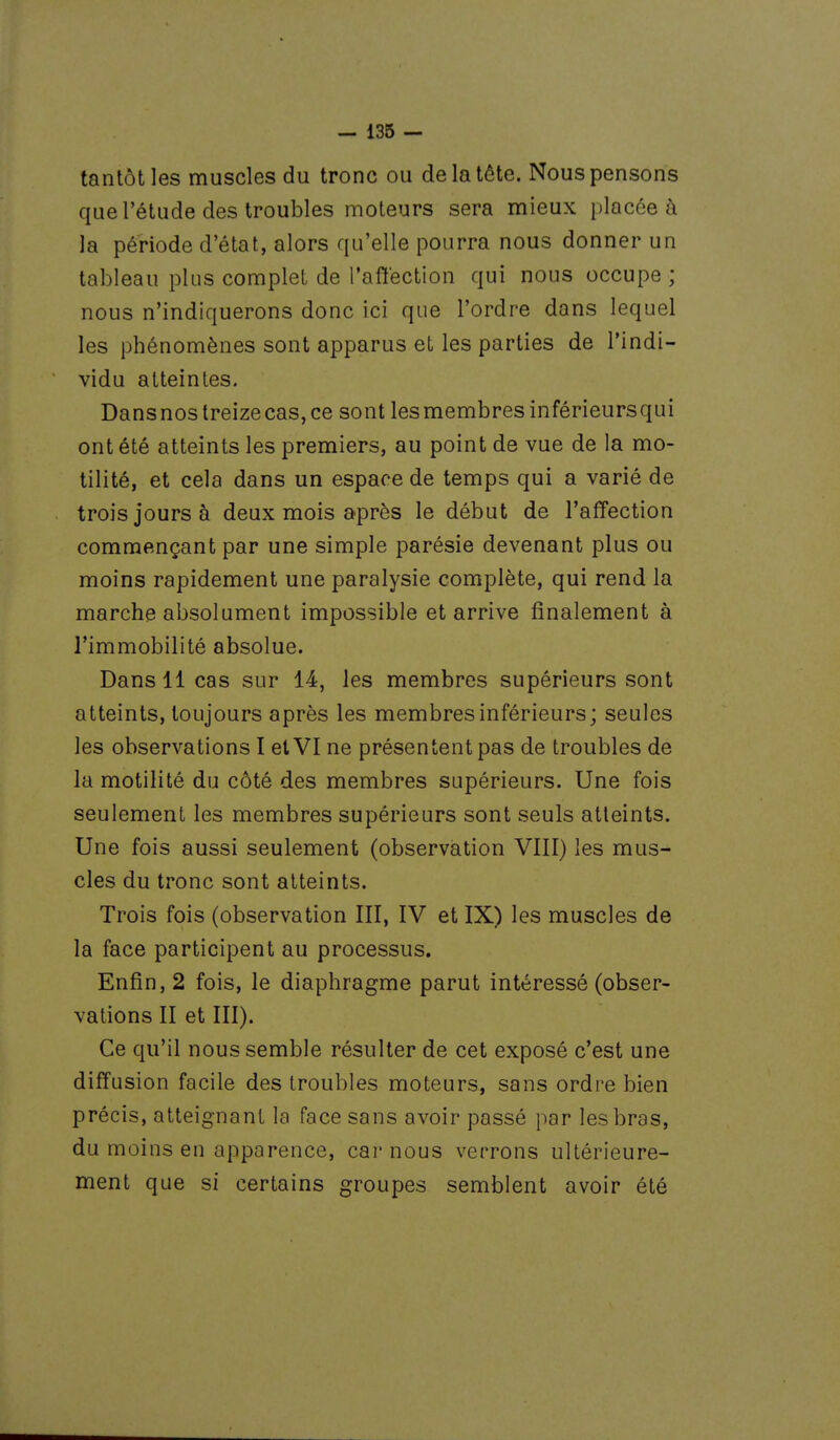 tantôt les muscles du tronc ou de la tête. Nous pensons que l'étude des troubles moteurs sera mieux placée ù la période d'état, alors qu'elle pourra nous donner un tableau plus complet de l'affection qui nous occupe ; nous n'indiquerons donc ici que l'ordre dans lequel les phénomènes sont apparus et les parties de l'indi- vidu atteintes. DansnostreizecaSjCe sont lesmembresinférieursqui ont été atteints les premiers, au point de vue de la mo- tilité, et cela dans un espace de temps qui a varié de trois jours à deux mois après le début de l'affection commençant par une simple parésie devenant plus ou moins rapidement une paralysie complète, qui rend la marche absolument impossible et arrive finalement à l'immobilité absolue. Dans 11 cas sur 14, les membres supérieurs sont atteints, toujours après les membres inférieurs; seules les observations I et VI ne présentent pas de troubles de la motilité du côté des membres supérieurs. Une fois seulement les membres supérieurs sont seuls atteints. Une fois aussi seulement (observation VIII) les mus- cles du tronc sont atteints. Trois fois (observation III, IV et IX) les muscles de la face participent au processus. Enfin, 2 fois, le diaphragme parut intéressé (obser- vations II et III). Ce qu'il nous semble résulter de cet exposé c'est une diffusion facile des troubles moteurs, sans ordre bien précis, atteignant la face sans avoir passé par les bras, du moins en apparence, car nous verrons ultérieure- ment que si certains groupes semblent avoir été