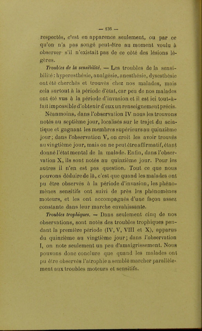 respectés, c'est en apparence seulement, ou par ce qu'on n'a pas songé peut-être au moment vouli; à observer s'il n'existait pas de ce côté des lésions lé- gères. Troubles de la sensibilité. — Les troubles de la sensi- bilité : hyperesthésie, analgésie, anesthésie, dysesthésie ont été cherchés et trouvés chez nos malades, mais cela surtout à la période d'état, car peu de nos malades ont été vus à la période d'invasion et il est ici tout-à- fait impossij^led'obtenird'euxunrenseignementprécis. Néanmoins, dans l'observation IV nous les trouvons notés au septième jour, localisés sur le trajet du scia- tique et gagnant les membres supérieurs au quinzième jour; dans l'observation V, on croit les avoir trouvés au vingtième jour, mais on ne peut être affirmatif, étant donné l'état niental de la malade, Enfin, dans l'obser- vation X, ils sont notés au quinzième jour. Pour les autres il n'en est pas question. Tout ce que nous pouvons déduirede là, c'est que quand les malades ont pu être observés à la période d'invasion, les phéno- mènes sensitifs ont suivi de près les phénomènes moteurs, et les ont accompagnés d'une façon asse^ constante dans leur marche envahissante. Troubles irophiques. — Dans seulement cinq de nos observations, sont notés des troubles trophiques pen- dant la première période (IV, V, VIII et X), apparus du quinzième au vingtième jour; dans l'observation I, on note seulement un peu d'amaigrissement. Nous pouvons donc conclure que quand les malades ont pu être observés l'atrophie a semblé marcher parallèle- ment aux troubles moteurs et sensitifs.