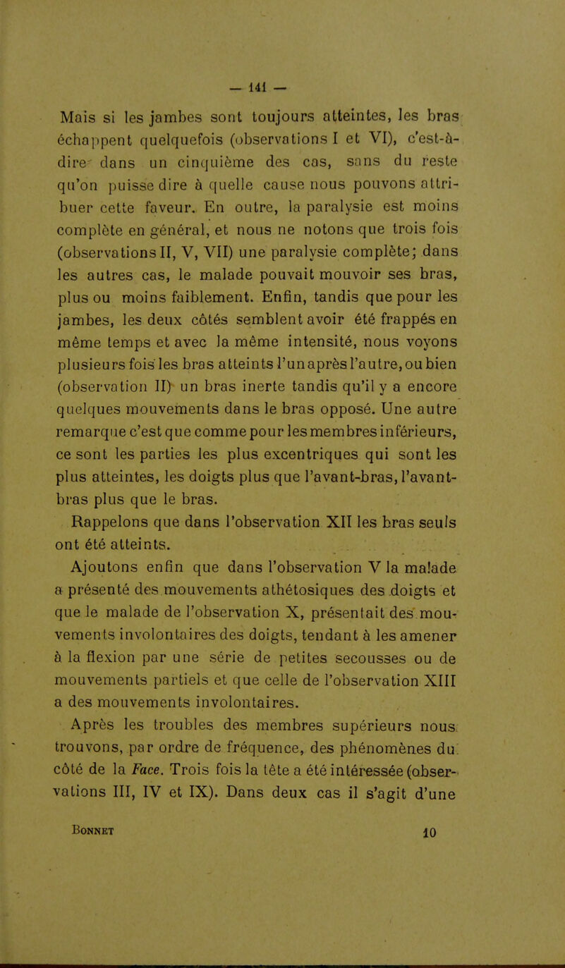 Mais si les jambes sont toujours atteintes, les bras échappent quelquefois (observations I et VI), c'est-à- dire dans un cinquième des cas, sans du reste qu'on puisse dire à quelle cause nous pouvons attri- buer cette faveur. En outre, la paralysie est moins complète en général, et nous ne notons que trois fois (observations II, V, VII) une paralysie complète; dans les autres cas, le malade pouvait mouvoir ses bras, plus ou moins faiblement. Enfin, tandis que pour les jambes, les deux côtés semblent avoir été frappés en même temps et avec la même intensité, nous voyons plusieurs fois les bras atteints l'un après l'autre, ou bien (observation II) un bras inerte tandis qu'il y a encore quelques mouvements dans le bras opposé. Une autre remarque c'est que comme pour les membres inférieurs, ce sont les parties les plus excentriques qui sont les plus atteintes, les doigts plus que l'avant-bras, l'avant- bras plus que le bras. Rappelons que dans l'observation XII les bras seuls ont été atteints. Ajoutons enfin que dans l'observation Via malade a présenté des mouvements athétosiques des doigts et que le malade de l'observation X, présentait des mou- vements involontaires des doigts, tendant à les amener à la flexion par une série de petites secousses ou de mouvements partiels et que celle de l'observation XIII a des mouvements involontaires. Après les troubles des membres supérieurs nous: trouvons, par ordre de fréquence, des phénomènes du: côté de la Face. Trois fois la tête a été intéressée (obser- vations III, IV et IX). Dans deux cas il s'agit d'une Bonnet 10