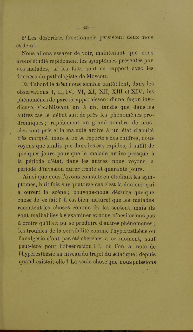 2° Les désordres fonctionnels persistent deux mois et demi. Nous allons essayer de voir, maintenant que nous avons étudié rapidement les symptômes présentés par uos malades, si les faits sont en rapport avec les données du pathologiste de Moscou. Et d'abord le début nous semble tantôt lent, dans les observations I, II, IV, VI, XI, XII, XIII et XIV, les phénomènes de parésie apparaissent d'une façon insi- dieuse, s'établissant un à un, tandis que dans les autres cas le début suit de près les phénomènes pro- dromiques; rapidement un grand nombre de mus- cles sont pris et la maladie arrive à un état d'acuité très marqué; mais si on se reporte à des chiffres, nous voyons que tandis que dans les cas rapides, il suffit de quelques jours pour que le malade arrive presque à la période d'état, dans les autres nous voyons la période d'invasion durer trente et quarante jours. Ainsi que nous l'avons constatéen étudiant les sym- ptômes, huit fois sur quatorze cas c'est la douleur qui a ouvert la scène ; pouvons-nous déduire quelque chose de ce fait? Il est bien naturel que les malades racontent les choses comme ils les sentent, mais ils sont malhabiles à s'examiner et nous n'hésiterions pas à croire qu'il ait pu se produire d'autres phénomènes; les troubles de la sensibilité comme l'hyperesthésie ou l'analgésie n'ont pas été cherchés à ce moment, sauf peut-être pour l'observation III, où l'on a noté de l'hyperesthésie au niveau du trajet du sciatique; depuis quand existait-elle ? La seule chose que nouspuissions