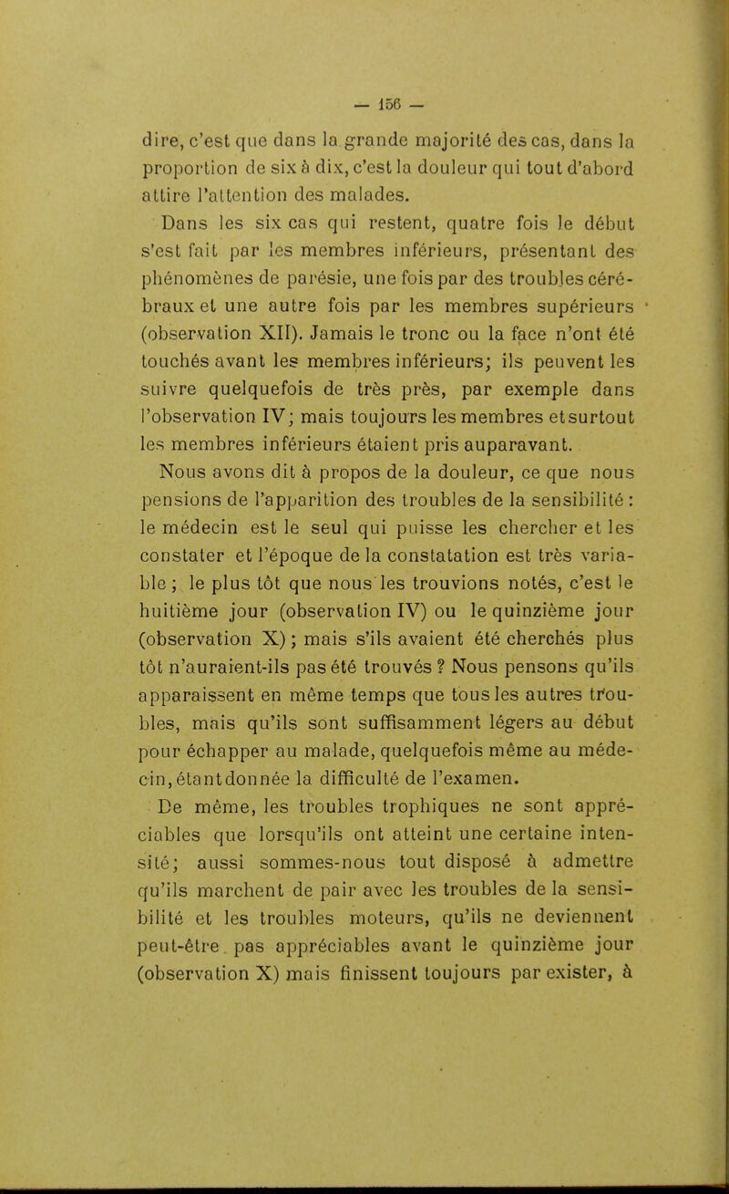 dire, c'est que dans la grande majorité des cas, dans la proportion de six à dix, c'est la douleur qui tout d'abord attire l'attention des malades. Dans les six cas qui restent, quatre fois le début s'est fait par les membres inférieurs, présentant des phénomènes de parésie, une fois par des troubles céré- braux et une autre fois par les membres supérieurs (observation XII). Jamais le tronc ou la face n'ont été touchés avant les membres inférieurs; ils peuvent les suivre quelquefois de très près, par exemple dans l'observation IV; mais toujours les membres etsurtout les membres inférieurs étaient pris auparavant. Nous avons dit à propos de la douleur, ce que nous pensions de l'apparition des troubles de la sensibilité : le médecin est le seul qui puisse les chercher et les constater et l'époque de la constatation est très varia- ble ; le plus tôt que nous les trouvions notés, c'est le huitième jour (observation IV) ou le quinzième jour (observation X) ; mais s'ils avaient été cherchés plus tôt n'auraient-ils pas été trouvés ? Nous pensons qu'ils apparaissent en même temps que tous les autres ti'ou- bles, mais qu'ils sont suffisamment légers au début pour échapper au malade, quelquefois même au méde- cin, étantdonnée la difficulté de l'examen. De même, les troubles trophiques ne sont appré- ciables que lorsqu'ils ont atteint une certaine inten- sité; aussi sommes-nous tout disposé à admettre qu'ils marchent de pair avec les troubles de la sensi- bilité et les troubles moteurs, qu'ils ne deviennent peut-être. pas appréciables avant le quinzième jour (observation X) mais finissent toujours par exister, à