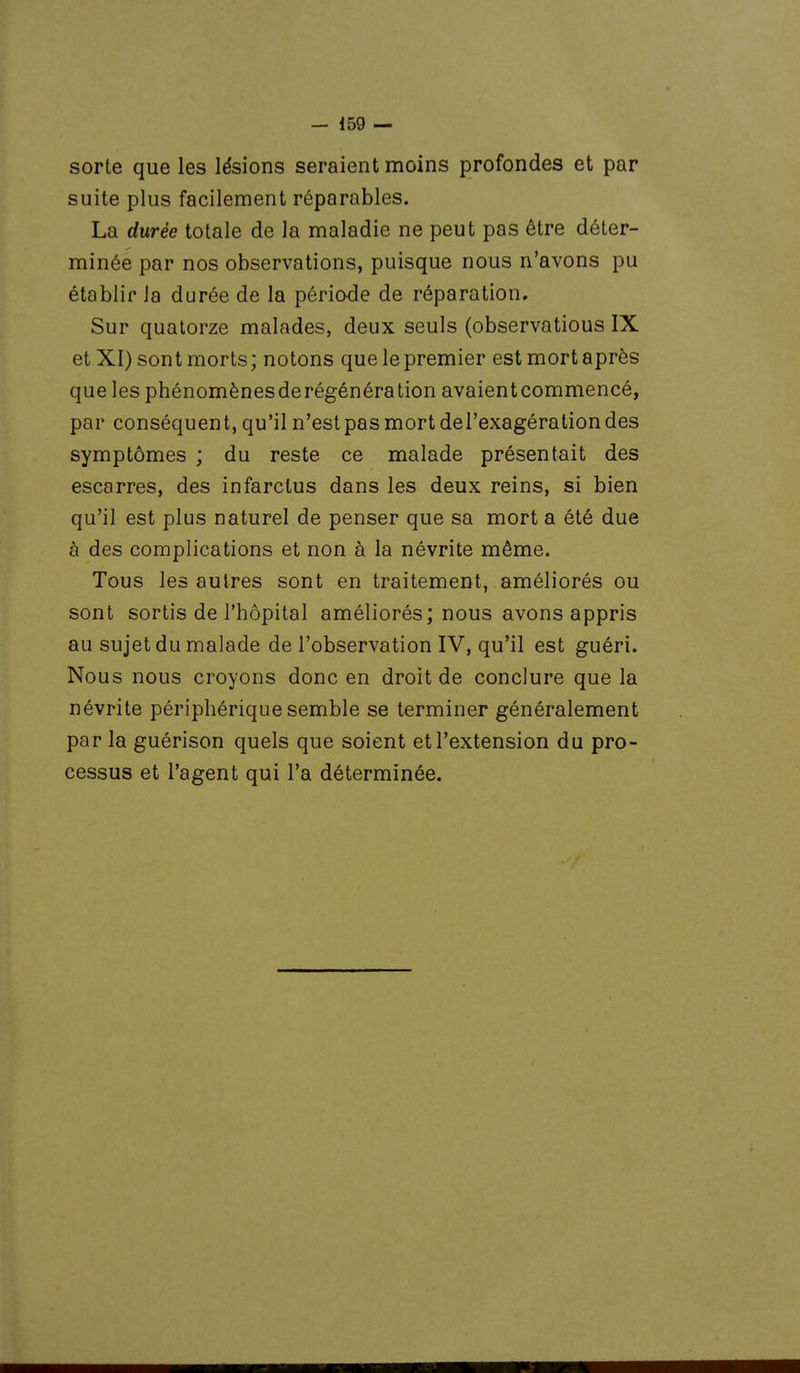 sorte que les lésions seraient moins profondes et par suite plus facilement réparables. La durée totale de la maladie ne peut pas être déter- minée par nos observations, puisque nous n'avons pu établir la durée de la période de réparation. Sur quatorze malades, deux seuls (observations IX et XI) sont morts; notons que le premier est mort après que les phénomènesderégénération avaientcommencé, par conséquent, qu'il n'estpasmortdel'exagérationdes symptômes ; du reste ce malade présentait des escarres, des infarctus dans les deux reins, si bien qu'il est plus naturel de penser que sa mort a été due à des complications et non à la névrite même. Tous les autres sont en traitement, améliorés ou sont sortis de l'hôpital améliorés; nous avons appris au sujet du malade de l'observation IV, qu'il est guéri. Nous nous croyons donc en droit de conclure que la névrite périphérique semble se terminer généralement par la guérison quels que soient et l'extension du pro- cessus et l'agent qui l'a déterminée.