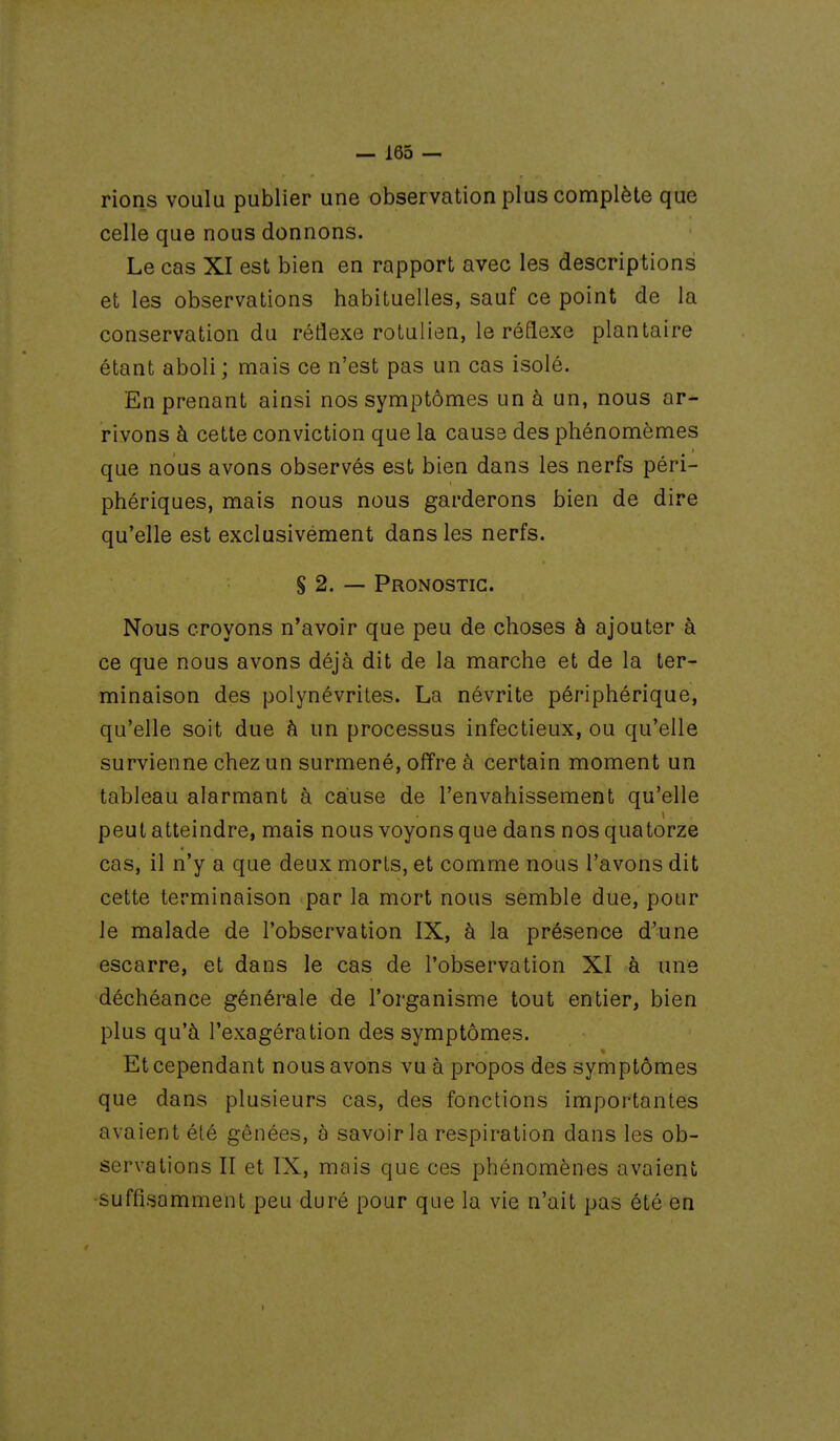 rions voulu publier une observation plus complète que celle que nous donnons. Le cas XI est bien en rapport avec les descriptions et les observations habituelles, sauf ce point de la conservation du réflexe rotulien, le réflexe plantaire étant aboli; mais ce n'est pas un cas isolé. En prenant ainsi nos symptômes un à un, nous ar- rivons à cette conviction que la cause des phénomèmes que nous avons observés est bien dans les nerfs péri- phériques, mais nous nous garderons bien de dire qu'elle est exclusivement dans les nerfs. S 2. — Pronostic. Nous croyons n'avoir que peu de choses à ajouter à ce que nous avons déjà dit de la marche et de la ter- minaison des polynévrites. La névrite périphérique, qu'elle soit due h un processus infectieux, ou qu'elle survienne chez un surmené, offre à certain moment un tableau alarmant à cause de l'envahissement qu'elle peut atteindre, mais nous voyons que dans nos quatorze cas, il n'y a que deux morts, et comme nous l'avons dit cette terminaison par la mort nous semble due, pour le malade de l'observation IX, à la présence d'une escarre, et dans le cas de l'observation XI à une déchéance générale de l'organisme tout entier, bien plus qu'à l'exagération des symptômes. Et cependant nous avons vu à propos des symptômes que dans plusieurs cas, des fonctions importantes avaient été gênées, à savoir la respiration dans les ob- servations II et IX, mais que ces phénomènes avaient -suffisamment peu duré pour que la vie n'ait pas été en