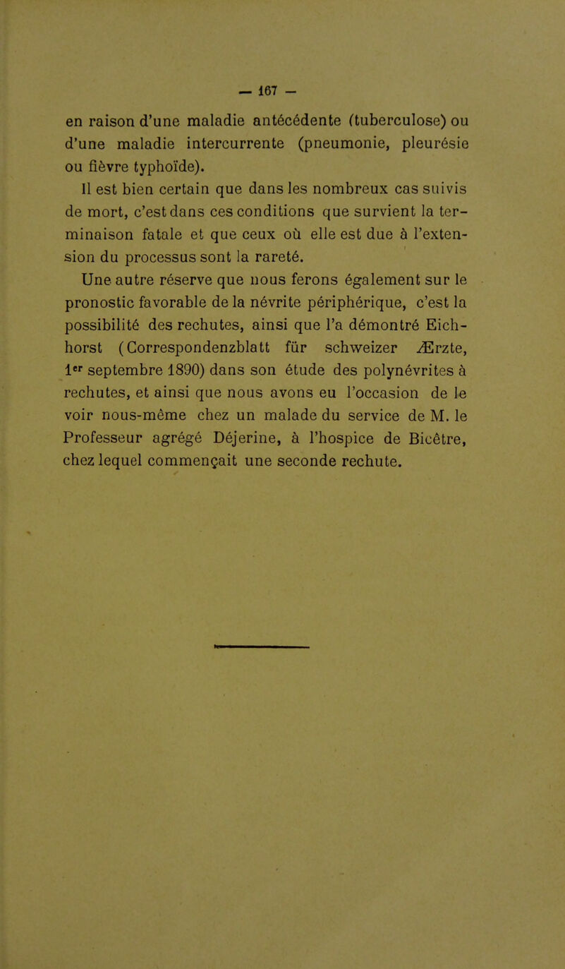 en raison d'une maladie antécédente (tuberculose) ou d'une maladie intercurrente (pneumonie, pleurésie ou fièvre typhoïde). Il est bien certain que dans les nombreux cas suivis de mort, c'est dans ces conditions que survient la ter- minaison fatale et que ceux où elle est due à l'exten- sion du processus sont la rareté. Une autre réserve que nous ferons également sur le pronostic favorable de la névrite périphérique, c'est la possibilité des rechutes, ainsi que l'a démontré Eich- horst (Correspondenzblatt fur schweizer ^Erzte, 1 septembre 1890) dans son étude des polynévrites à rechutes, et ainsi que nous avons eu l'occasion de le voir nous-même chez un malade du service de M. le Professeur agrégé Déjerine, à l'hospice de Bicêtre, chez lequel commençait une seconde rechute.