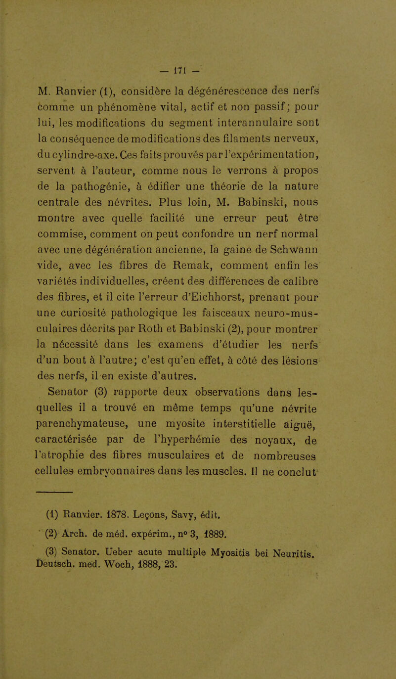 M. Ranvier (1), considère la dégénérescence des nerfs comme un phénomène vital, actif et non passif; pour lui, les modifications du segment interannulaire sont la conséquence de modifications des filaments nerveux, du cylindre-axe. Ces faitsprouvés par l'expérimentation, servent à l'auteur, comme nous le verrons à propos de la pathogénie, à édifier une théorie de la nature centrale des névrites. Plus loin, M. Babinski, nous montre avec quelle facilité une erreur peut être commise, comment on peut confondre un nerf normal avec une dégénération ancienne, la gaine de Schwann vide, avec les fibres de Remak, comment enfin les variétés individuelles, créent des différences de calibre des fibres, et il cite l'erreur d'Eichhorst, prenant pour une curiosité pathologique les faisceaux neuro-mus- culaires décrits par Roth et Babinski (2), pour montrer la nécessité dans les examens d'étudier les nerfs d'un bout à l'autre; c'est qu'en effet, à côté des lésions des nerfs, il en existe d'autres. Senator (3) rapporte deux observations dans les- quelles il a trouvé en même temps qu'une névrite parenchymateuse, une myosite interstitielle aiguë, caractérisée par de l'hyperhémie des noyaux, de l'atrophie des fibres musculaires et de nombreuses cellules embryonnaires dans les muscles. Il ne conclut (1) Ranvier. 1878. Leçons, Savy, édit. (2) Arch. de méd. expérira., n° 3, 1889. (3) Senator. Ueber acute multiple Myositis bei Neuritis. Deutsch. med. Woch, 1888, 23.