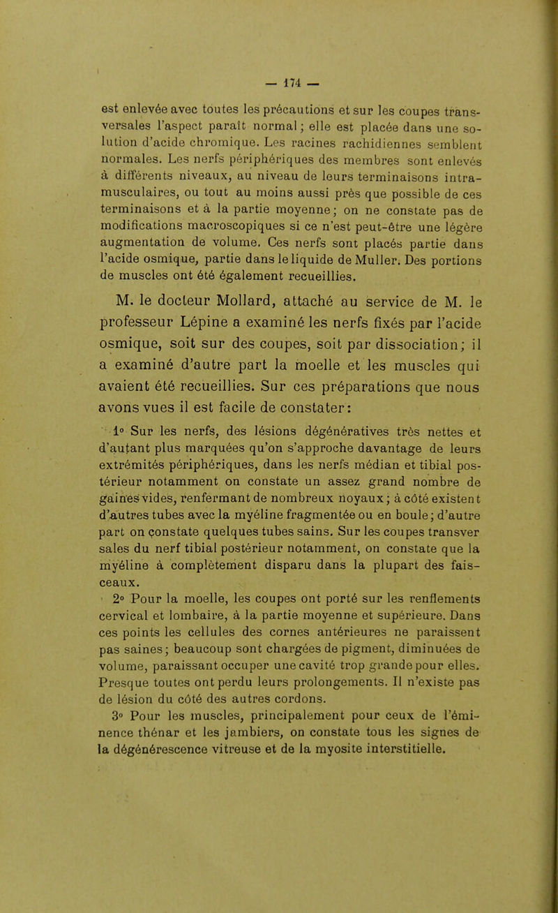 est enlevée avec toutes les précautions et sur les coupes trans- versales l'aspect paraît normal ; elle est placée dans une so- lution d'acide chromique. Les racines rachidiennes semblent normales. Les nerfs périphériques des membres sont enlevés à différents niveaux, au niveau de leurs terminaisons intra- musculaires, ou tout au moins aussi près que possible de ces terminaisons et à la partie moyenne; on ne constate pas de modifications macroscopiques si ce n'est peut-être une légère augmentation de volume. Ces nerfs sont placés partie dans l'acide osmique, partie dans le liquide deMuller. Des portions de muscles ont été également recueillies. M. le docLeur Mollard, attaché au service de M. le professeur Lépine a examiné les nerfs fixés par l'acide osmique, soit sur des coupes, soit par dissociation; il a examiné d'autre part la moelle et les muscles qui avaient été recueillies. Sur ces préparations que nous avons vues il est facile de constater: l» Sur les nerfs, des lésions dégénératives très nettes et d'autant plus marquées qu'on s'approche davantage de leurs extrémités périphériques, dans les nerfs médian et tibial pos- térieur notamment on constate un assez grand nombre de gainesivides, renfermant de nombreux noyaux; à côté existent d'autres tubes avec la myéline fragmentée ou en boule; d'autre part on çonstate quelques tubes sains. Sur les coupes transver sales du nerf tibial postérieur notamment, on constate que la myéline à complètement disparu dans la plupart des fais- ceaux. ' 2° Pour la moelle, les coupes ont porté sur les renflements cervical et lombaire, à la partie moyenne et supérieure. Dans ces points les cellules des cornes antérieures ne paraissent pas saines; beaucoup sont chargées de pigment, diminuées de volume, paraissant occuper une cavité trop grande pour elles. Presque toutes ont perdu leurs prolongements. Il n'existe pas de lésion du côté des autres cordons. 3° Pour les muscles, principalement pour ceux de l'émi- nence thénar et les jambiers, on constate tous les signes de la dégénérescence vitreuse et de la myosite interstitielle.