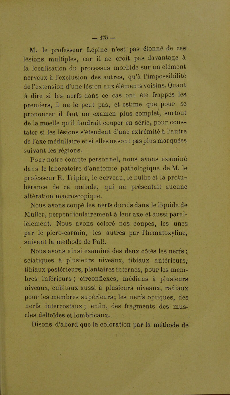 M. le professeur Lépine n'est pas étonné de ces lésions multiples, car il ne croit pas davantage à la localisation du processus morbide sur un élément nerveux à l'exclusion des autres, qu'à l'impossibilité de l'extension d'une lésion aux éléments voisins. Quant à dire si les nerfs dans ce cas ont été frappés les premiers, il ne le peut pas, et estime que pour se prononcer il faut un examen plus complet, surtout de la moelle qu'il faudrait couper en série, pour cons- tater si les lésions s'étendent d'une extrémité à l'autre de l'axe médullaire et si elles ne sont pas plus marquées suivant les régions. Pour notre compte personnel, nous avons examiné dans le laboratoire d'anatomie pathologique de M. le professeur R. Tripier, le cerveau, le bulbe et la protu- bérance de ce malade, qui ne présentait aucune altération macroscopique. Nous avons coupé les nerfs durcis dans le liquide de Muller, perpendiculairement à leur axe et aussi paral- lèlement. Nous avons coloré nos coupes, les unes par le picro-carmin, les autres par l'hematoxyline, suivant la méthode de Pall. Nous avons ainsi examiné des deux côtés les nerfs ; sciatiques à plusieurs niveaux, tibiaux antérieurs,- tibiaux postérieurs, plantaires internes, pour les mem- bres inférieurs ; circonflexes, médians à plusieurs niveaux, cubitaux aussi à plusieurs niveaux, radiaux pour les membres supérieurs; les nerfs optiques, des nerfs intercostaux; enfin, des fragments des mus- cles deltoïdes el lombricaux. Disons d'abord que la coloration par la méthode de