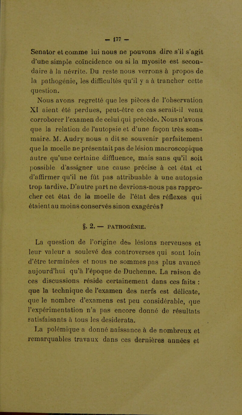 Senator et comme lui nous ne pouvons dire s'il s'agit d'une simple coïncidence ou si la myosite est secon- daire à la névrite. Du reste nous verrons à propos de la pathogénie, les difficultés qu'il y a à trancher cette question. Nous avons regretté que les pièces de l'observation XI aient été perdues, peut-être ce cas serait-il venu corroborer l'examen de celui qui précède. Nous n'avons que la relation de l'autopsie et d'une façon très som- maire. M. Audry nous a dit se souvenir parfaitement que la moelle ne présentait pas de lésion macroscopique autre qu'une certaine diftiuence, mais sans qu'il soit possible d'assigner une cause précise à cet état et d'affirmer qu'il ne fût pas attribuable à une autopsie trop tardive. D'autre part ne devrions-nous pas rappro- cher cet état de la moelle de l'état des réflexes qui étaient au moins conservés sinon exagérés ? §. 2. — PATHOGÉNIE. La question de l'origine de^ lésions nerveuses et leur valeur a soulevé des controverses qui sont loin d'être terminées et nous ne sommes pas plus avancé aujourd'hui qu'à l'époque de Duchenne. La raison de ces discussions réside certainement dans ces faits : que la technique de l'examen des nerfs est délicate, que le nombre d'examens est peu considérable, que l'expérimentation n'a pas encore donné de résultats satisfaisants à tous les desiderata. La polémique a donné naissance à de nombreux et remarquables travaux dans ces dernières années et