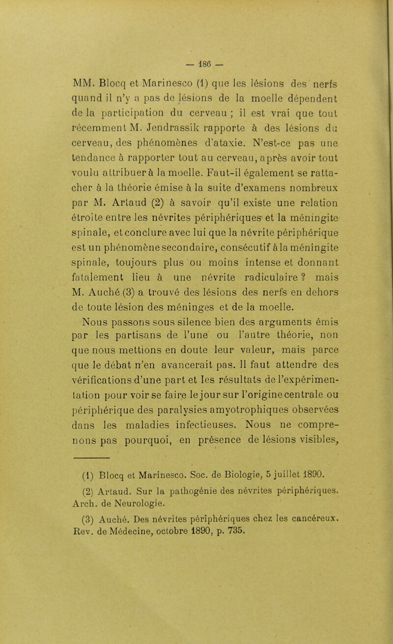 MM. Blocq et Marinesco (1) que les lésions des nerfs quand il n'y a pas de lésions de la moelle dépendent de la participation du cerveau ; il est vrai que tout récennment M. Jendrassik rapporte à des lésions du cerveau, des phénomènes d'ataxie. N'est-ce pas une tendance à rapporter tout au cerveau, après avoir tout voulu attribuer à la moelle. Faut-il également se ratta- cher à la théorie émise à la suite d'examens nombreux par M. Artaud (2) à savoir qu'il existe une relation étroite entre les névrites périphériques' et la méningite spinale, et conclure avec lui que la névrite périphérique est un phénomène secondaire, consécutif à la méningite spinale, toujours plus ou moins intense et donnant fatalement lieu à une névrite radiculaire ? mais M. Auché(3) a trouvé des lésions des nerfs en dehors de toute lésion des méninges et de la moelle. Nous passons sous silence bien des arguments émis par les partisans de l'une ou l'autre théorie, non que nous mettions en doute leur valeur, mais parce que le débat n'en avancerait pas. 11 faut attendre des vérifications d'une part et les résultats de l'expérimen- tation pour voir se faire le jour sur l'origine centrale ou périphérique des paralysies amyotrophiques observées dans les maladies infectieuses. Nous ne compre- nons pas pourquoi, en présence de lésions visibles. (1) Blocq et Marinesco. Soc. de Biologie, 5 juillet 1890. (2) Artaud. Sur la pathogénie des névrites périphériques. Arch. de Neurologie. (3) Auché. Des névrites périphériques chez les cancéreux. Rev. de Médecine, octobre 1890, p. 735.