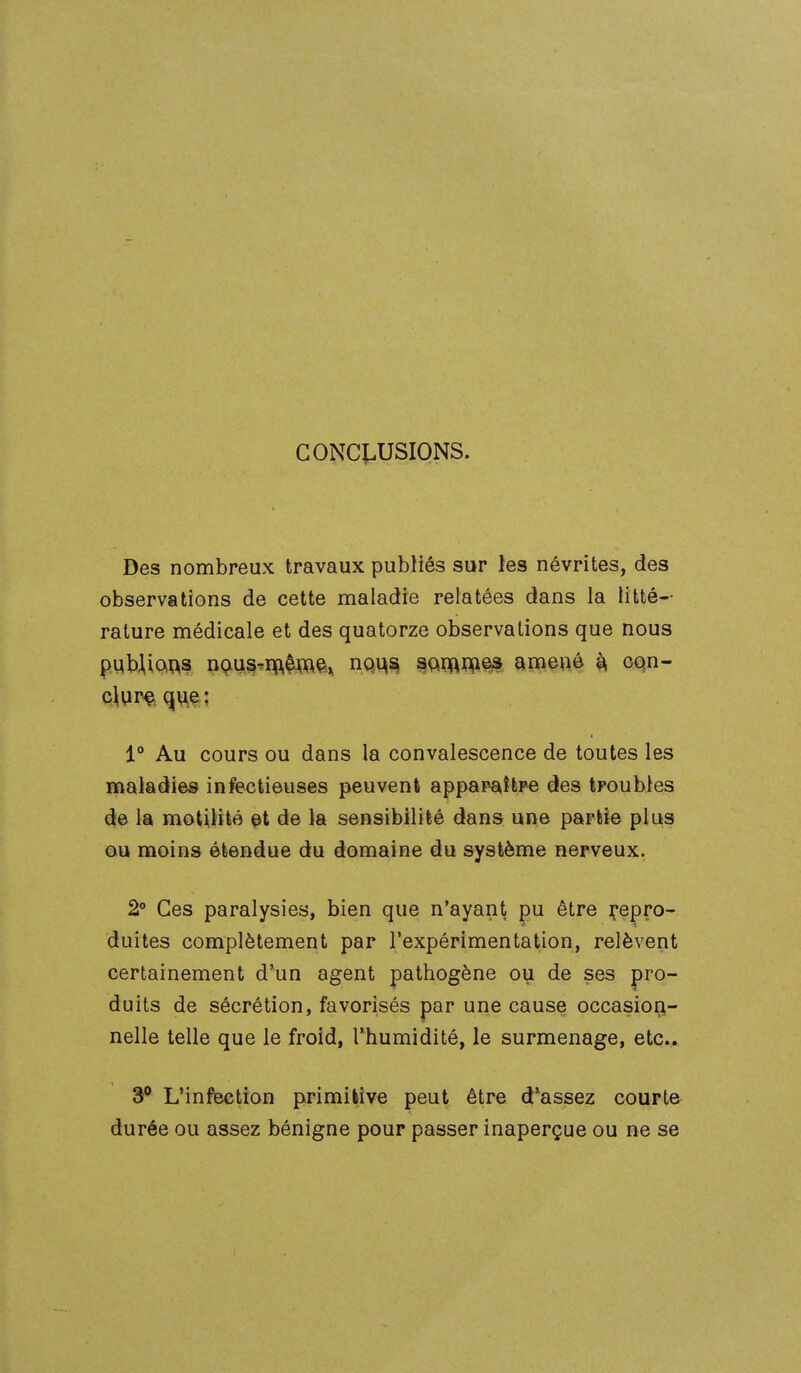 GONCÎ.USIONS. Des nombreux travaux publiés sur les névrites, des observations de cette maladie relatées dans la litté- rature médicale et des quatorze observations que nous pqWiOiM n9^s^nft^J^^ç>.^ mx^i^^ amené ^ oqn- 1° Au cours ou dans la convalescence de toutes les maladies infectieuses peuvent apparaître des troubles de la motitité çt de la sensibilité dans une partie plus ou moins étendue du domaine du système nerveux. 2» Ces paralysies, bien que n'ayant pu être repro- duites complètement par l'expérimentation, relèvent certainement d'un agent pathogène ou de ses pro- duits de sécrétion, favorisés par une cause occasiori- nelle telle que le froid, Thumidité, le surmenage, etc.. 3** L'infection primifcîve peut être d'assez courte durée ou assez bénigne pour passer inaperçue ou ne se