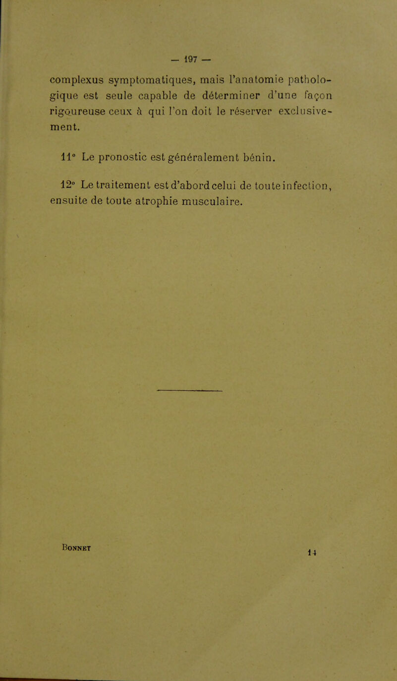 complexus symptomatiques, mais l'anatomie patholo- gique est seule capable de déterminer d'une façon rigoureuse ceux à qui l'on doit le réserver exclusive- ment. 11° Le pronostic est généralement bénin. 12° Le traitement est d'abord celui de touteinfeclion, ensuite de toute atrophie musculaire. Bonnet 14