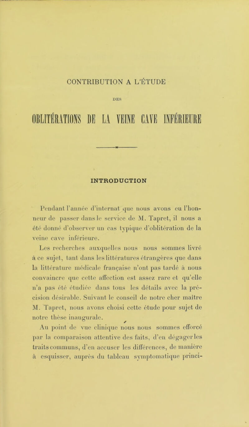 DES ) INTRODUCTION Pendant l’année d’internat que nous avons eu l’hon- neur de passer dans le service de M. Tapret, il nous a été donné d’observer un cas typique d’oblitération de la veine cave inférieure. Les recherches auxquelles nous nous sommes livré à ce sujet, tant dans les littératures étrangères que dans la littérature médicale française n’ont pas tardé à nous convaincre que cette affection est assez rare et qu’elle n’a pas été étudiée dans tous les détails avec la pré- cision désirable. Suivant le conseil de notre cher maître M. Tapret, nous avons choisi cette étude pour sujet de notre thèse inaugurale. ' Au point de vue clinique nous nous sommes efforcé par la comparaison attentive des faits, d’en dégager les traits communs, d’en accuser les différences, de manière à esquisser, auprès du tableau symptomatique princi-