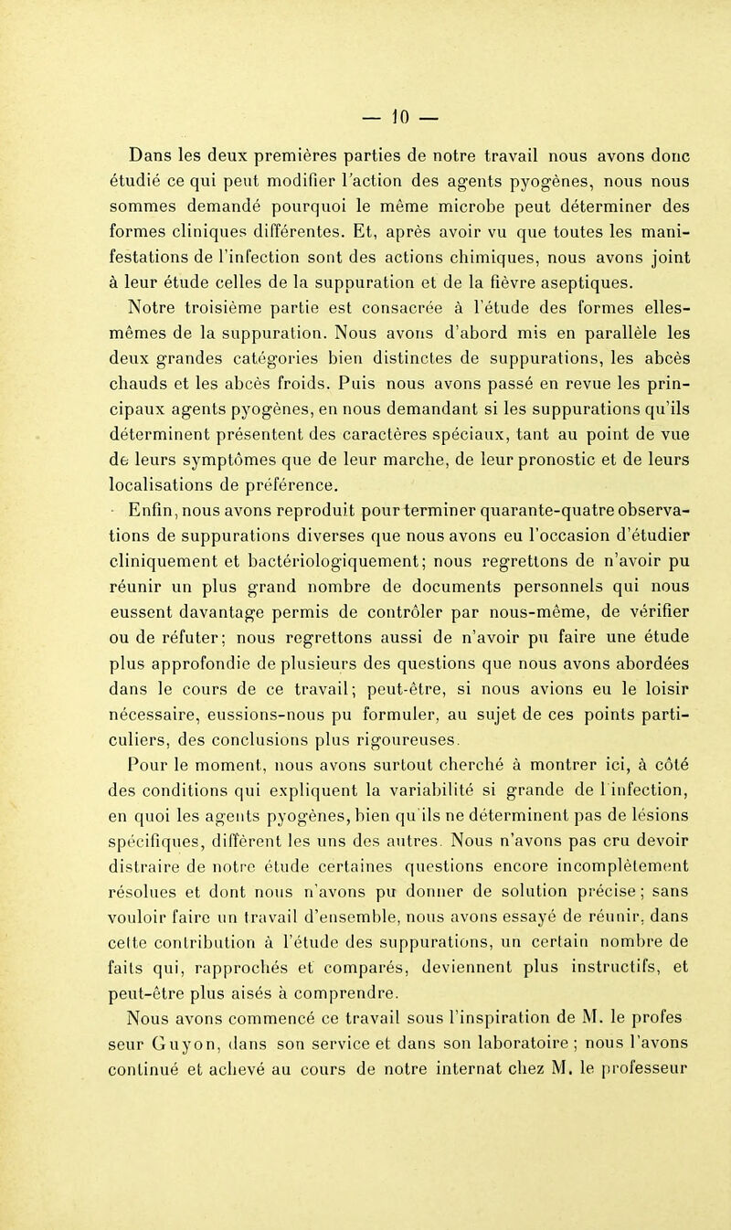 Dans les deux premières parties de notre travail nous avons donc étudié ce qui peut modifier l'action des agents pyogènes, nous nous sommes demandé pourquoi le même microbe peut déterminer des formes cliniques différentes. Et, après avoir vu que toutes les mani- festations de l'infection sont des actions chimiques, nous avons joint à leur étude celles de la suppuration et de la fièvre aseptiques. Notre troisième partie est consacrée à l'étude des formes elles- mêmes de la suppuration. Nous avons d'abord mis en parallèle les deux grandes catégories bien distinctes de suppurations, les abcès chauds et les abcès froids. Puis nous avons passé en revue les prin- cipaux agents pyogènes, en nous demandant si les suppurations qu'ils déterminent présentent des caractères spéciaux, tant au point de vue de leurs symptômes que de leur marche, de leur pronostic et de leurs localisations de préférence. • Enfin, nous avons reproduit pour terminer quarante-quatre observa- tions de suppurations diverses que nous avons eu l'occasion d'étudier cliniquement et bactériologiquement; nous regrettons de n'avoir pu réunir un plus grand nombre de documents personnels qui nous eussent davantage permis de contrôler par nous-même, de vérifier ou de réfuter; nous regrettons aussi de n'avoir pu faire une étude plus approfondie de plusieurs des questions que nous avons abordées dans le cours de ce travail; peut-être, si nous avions eu le loisir nécessaire, eussions-nous pu formuler, au sujet de ces points parti- culiers, des conclusions plus rigoureuses. Pour le moment, nous avons surtout cherché à montrer ici, à côté des conditions qui expliquent la varia])ilité si grande de l infection, en quoi les agents pyogènes, bien qu'ils ne déterminent pas de lésions spécifiques, diffèrent les uns des autres. Nous n'avons pas cru devoir distraire de notre étude certaines questions encore incomplètement résolues et dont nous n'avons pu donner de solution précise ; sans vouloir faire un travail d'ensemble, nous avons essayé de réunir, dans cette contribution à l'étude des suppurations, un certain nombre de faits qui, rapprochés et comparés, deviennent plus instructifs, et peut-être plus aisés à comprendre. Nous avons commencé ce travail sous l'inspiration de M. le profes seur Guyon, dans son service et dans son laboratoire ; nous l'avons continué et achevé au cours de notre internat chez M, le professeur