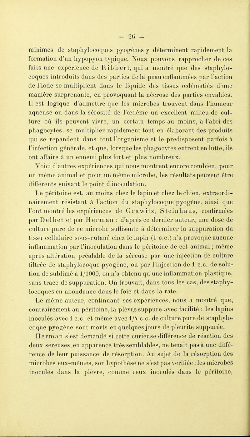 minimes de staphylocoques pyogènes y déterminent rapidement la formation d'un hypopyon typique. Nous pouvons rapprocher de ces faits une expérience de Ribbert, quia montré que des staphylo- coques introduits dans des parties de la peau enflammées par l'action de l'iode se multiplient dans le liquide des tissus œdématiés d'une manière surprenante, en provoquant la nécrose des parties envahies. Il est logique d'admettre que les microbes trouvent dans l'humeur aqueuse ou dans la sérosité de l'œdème un excellent milieu de cul- ture où ils peuvent vivre, un certain temps au moins, à l'abri des phagocytes, se multiplier rapidement tout en élaborant des produits qui se répandent dans tout l'organisme et le prédisposent parfois à l'infection générale, et que, lorsque les phagocytes entrent en lutte, ils ont affaire à un ennemi plus fort et plus nombreux. Voici d'autres expériences qui nous montrent encore combien, pour un même animal et pour un même microbe, les résultats peuvent être différents suivant le point d'inoculation. Le péritoine est, au moins chez le lapin et chez le chien, extraordi- nairement résistant à l'action du staphylocoque pyogène, ainsi que l'ont montré les expériences de Grawitz, Steinhaus, confirmées parDelbet et par Herman ; d'après ce dernier auteur, une dose de culture pure de ce microbe suffisante à déterminer la suppuration du tissu cellulaire sous-cutané chez le lapin (1 ce.) n'a provoqué aucune iiitlammation par l'inoculation dans le péritoine de cet animal ; même après altération préalable de la séreuse par une injection de culture filtrée de staphylocoque pyogène, ou par l'injection de 1 ce. de solu- tion de sublimé à 1/1000, on n'a obtenu qu'une infiammation plastique, sans trace de suppuration. On trouvait, dans tous les cas, des staphy- locoques en abondance dans le foie et dans la rate. Le même auteur, continuant ses expériences, nous a montré que, contrairement au péritoine, la plèvr.e suppure avec facilité : les lapins inoculés avec 1 ce et même avec 1/4 ce de culture pure de staphylo- coque pyogène sont morts en quelques jours de pleurite suppurée. Herman s'est demandé si cette curieuse difierence de réaction des deux séreuses, en apparence très semblables, ne tenait pas à une diffé- rence de leur puissance de résorption. Au sujet de la résorption des microbes eux-mêmes, son hypothèse ne s'est pas vérifiée : les microbes inoculés dans la plèvre, comme ceux inoculés dans le péritoine,