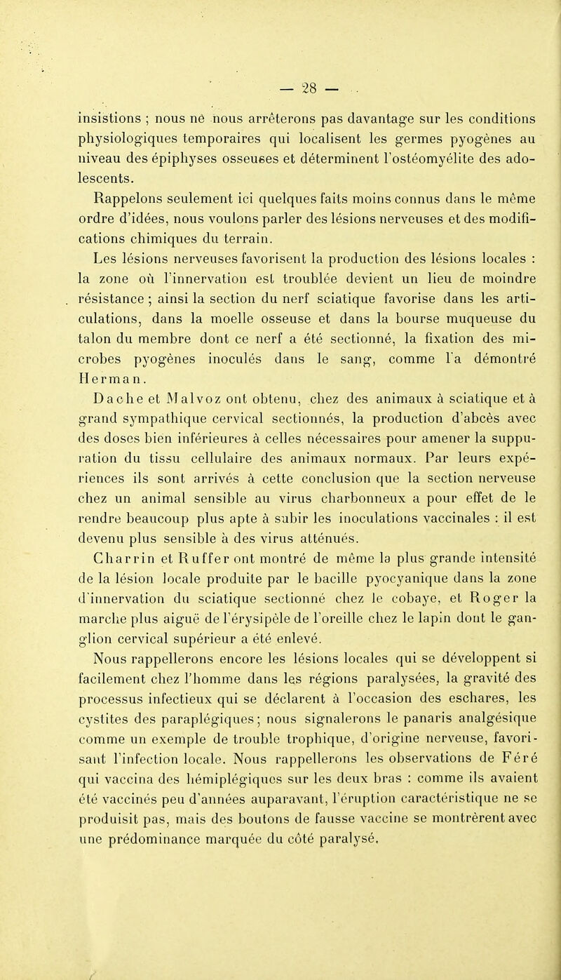 insistions ; nous né nous arrêterons pas davantage sur les conditions physiologiques temporaires qui localisent les germes pyogènes au niveau des épiphyses osseuses et déterminent l'ostéomyélite des ado- lescents. Rappelons seulement ici quelques faits moins connus dans le même ordre d'idées, nous voulons parler des lésions nerveuses et des modifi- cations chimiques du terrain. Les lésions nerveuses favorisent la production des lésions locales : la zone où l'innervation est troublée devient un lieu de moindre résistance ; ainsi la section du nerf sciatique favorise dans les arti- culations, dans la moelle osseuse et dans la bourse muqueuse du talon du membre dont ce nerf a été sectionné, la fixation des mi- crobes pyogènes inoculés dans le sang, comme l a démontré H e r m a n. Dache et Malvoz ont obtenu, chez des animaux à sciatique et à grand sympathique cervical sectionnés, la production d'abcès avec des doses bien inférieures à celles nécessaires pour amener la suppu- ration du tissu cellulaire des animaux normaux. Par leurs expé- riences ils sont arrivés à cette conclusion que la section nerveuse chez un animal sensible au virus charbonneux a pour effet de le rendre beaucoup plus apte à subir les inoculations vaccinales : il est devenu plus sensible à des virus atténués. Charrin et Ruffer ont montré de même la plus grande intensité de la lésion locale produite par le bacille pyocyanique dans la zone d'innervation du sciatique sectionné chez le cobaye, et Roger la marche plus aiguë de l'érysipèle de l'oreille chez le lapin dont le gan- glion cervical supérieur a été enlevé. Nous rappellerons encore les lésions locales qui se développent si facilement chez l'homme dans les régions paralysées, la gravité des processus infectieux qui se déclarent à l'occasion des eschares, les cystites des paraplégiques; nous signalerons le panaris analgésique comme un exemple de trouble trophique, d'origine nerveuse, favori- sant l'infection locale. Nous rappellerons les observations de Féré qui vaccina des hémiplégiques sur les deux bras : comme ils avaient été vaccinés peu d'années auparavant, l'éruption caractéristique ne se produisit pas, mais des boutons de fausse vaccine se montrèrent avec une prédominance marquée du côté paralysé.