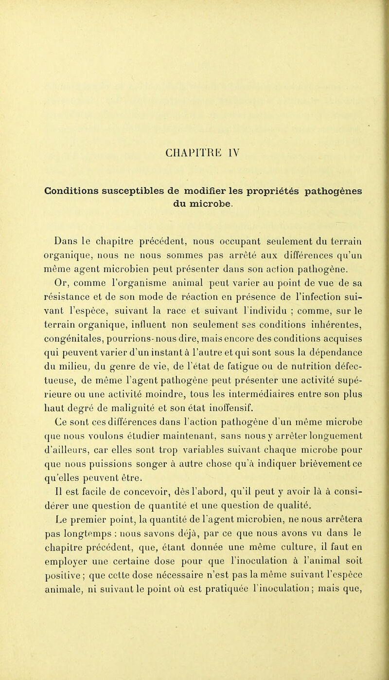 Conditions susceptibles de modifier les propriétés pathogènes du microbe. Dans le chapitre précédent, nous occupant seulement du terrain organique, nous ne nous sommes pas arrêté aux différences qu'un même agent microbien peut présenter dans son action pathogène. Or, comme l'organisme animal peut varier au point de vue de sa résistance et de son mode de réaction en présence de l'infection sui- vant l'espèce, suivant la race et suivant l'individu ; comme, sur le terrain organique, influent non seulement ses conditions inhérentes, congénitales, pourrions-nous dire, mais encore des conditions acquises qui peuvent varier d'un instant à l'autre et qui sont sous la dépendance du milieu, du genre de vie, de l'état de fatigue ou de nutrition défec- tueuse, de même l'agent pathogène peut présenter une activité supé- rieure ou une activité moindre, tous les intermédiaires entre son plus haut degré de malignité et son état inoffensif. Ce sont ces différences dans l'action pathogène d'un même microbe que nous voulons étudier maintenant, sans nous y arrêter longuement d'ailleurs, car elles sont trop variables suivant chaque microbe pour que nous puissions songer à autre chose qu'à indiquer brièvement ce qu'elles peuvent être. Il est facile de concevoir, dès l'abord, qu'il peut y avoir là à consi- dérer une question de quantité et une question de qualité. Le premier point, la quantité de l'agent microbien, ne nous arrêtera pas longtemps : nous savons déjà, par ce que nous avons vu dans le chapitre précédent, que, étant donnée une même culture, il faut en employer une certaine dose pour que l'inoculation à l'animal soit positive ; que cette dose nécessaire n'est pas la même suivant l'espèce animale, ni suivant le point où est pratiquée l'inoculation ; mais que.