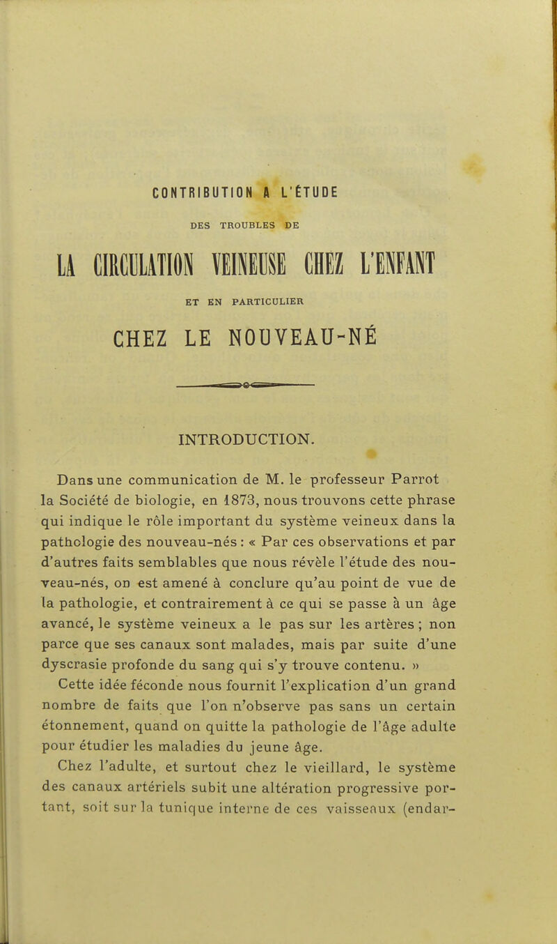 DES TROUBLES DE LA CIRCULATION VEINEUSE CHEZ L'ENFANT ET EN PARTICULIER CHEZ LE NOUVEAU-NÉ INTRODUCTION. Dans une communication de M. le professeur Parrot la Société de biologie, en 1873, nous trouvons cette phrase qui indique le rôle important du système veineux dans la pathologie des nouveau-nés : « Par ces observations et par d'autres faits semblables que nous révèle l'étude des nou- veau-nés, od est amené à conclure qu'au point de vue de la pathologie, et contrairement à ce qui se passe à un âge avancé, le système veineux a le pas sur les artères ; non parce que ses canaux sont malades, mais par suite d'une dyscrasie profonde du sang qui s'y trouve contenu. » Cette idée féconde nous fournit l'explication d'un grand nombre de faits que l'on n'observe pas sans un certain étonnement, quand on quitte la pathologie de l'âge adulte pour étudier les maladies du jeune âge. Chez l'adulte, et surtout chez le vieillard, le système des canaux artériels subit une altération progressive por- tant, soit sur la tunique interne de ces vaisseaux (endar-