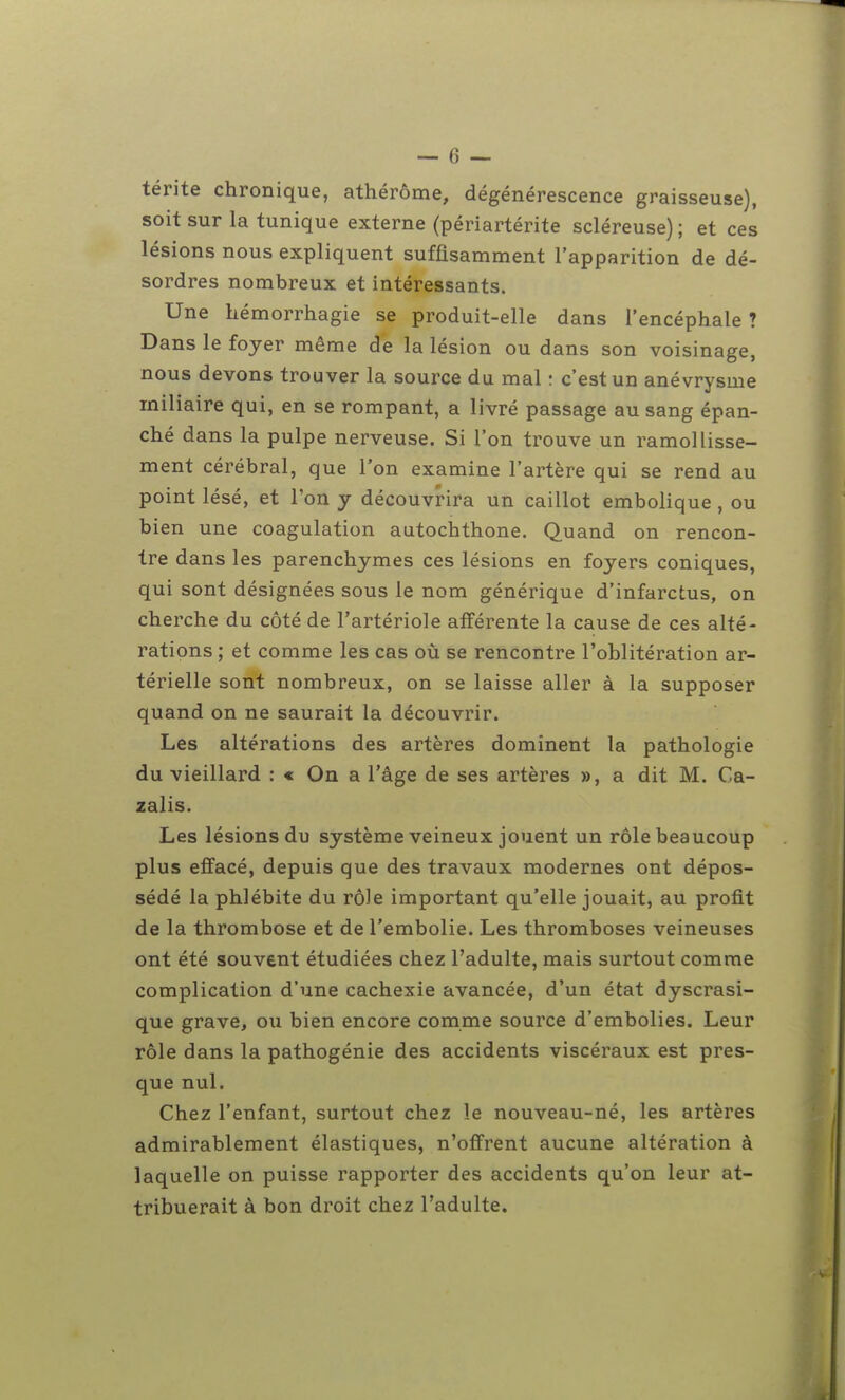 térite chronique, athérôme, dégénérescence graisseuse), soit sur la tunique externe (périartérite scléreuse) ; et ces lésions nous expliquent suffisamment l'apparition de dé- sordres nombreux et intéressants. Une hémorrhagie se produit-elle dans l'encéphale ? Dans le foyer même de la lésion ou dans son voisinage, nous devons trouver la source du mal : c'est un anévrysme miliaire qui, en se rompant, a livré passage au sang épan- ché dans la pulpe nerveuse. Si l'on trouve un ramollisse- ment cérébral, que Ton examine l'artère qui se rend au point lésé, et l'on y découvrira un caillot embolique , ou bien une coagulation autochthone. Quand on rencon- tre dans les parenchymes ces lésions en foyers coniques, qui sont désignées sous le nom générique d'infarctus, on cherche du côté de l'artériole afférente la cause de ces alté- rations ; et comme les cas où se rencontre l'oblitération ar- térielle sont nombreux, on se laisse aller à la supposer quand on ne saurait la découvrir. Les altérations des artères dominent la pathologie du vieillard : « On a l'âge de ses artères », a dit M. Ca- zalis. Les lésions du système veineux jouent un rôle beaucoup plus effacé, depuis que des travaux modernes ont dépos- sédé la phlébite du rôle important qu'elle jouait, au profit de la thrombose et de l'embolie. Les thromboses veineuses ont été souvent étudiées chez l'adulte, mais surtout comme complication d'une cachexie avancée, d'un état dyscrasi- que grave, ou bien encore comme source d'embolies. Leur rôle dans la pathogénie des accidents viscéraux est pres- que nul. Chez l'enfant, surtout chez le nouveau-né, les artères admirablement élastiques, n'offrent aucune altération à laquelle on puisse rapporter des accidents qu'on leur at- tribuerait à bon droit chez l'adulte.