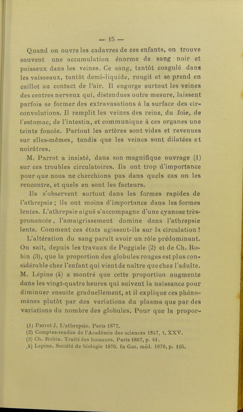 Quand on ouvre les cadavres de ces enfants, on trouve souvent une accumulation énorme de sang noir et poisseux dans les veines. Ce sang, tantôt coagulé dans les vaisseaux, tantôt demi-liquide, rougit et se prend en caillot au contact de l'air. Il engorge surtout les veines des centres nerveux qui, distendues outre mesure, laissent parfois se former des extravasations à la surface des cir- convolutions. Il remplit les veines des reins, du foie, de l'estomac, de l'intestin, et communique à ces organes une teinte foncée. Partout les artères sont vides et revenues sur elles-mêmes, tandis que les veines sont dilatées et noirâtres. M. Parrot a insisté, dans son magnifique ouvrage (1) sur ces troubles circulatoires. Ils ont trop d'importance pour que nous ne cherchions pas dans quels cas on les rencontre, et quels en sont les facteurs. Ils s'observent surtout dans les formes rapides de l'athrepsie ; ils ont moins d'importance dans les formes lentes. L'athrepsie aiguë s'accompagne d'une cyanose très- prononcée , l'amaigrissement domine dans l'athrepsie lente. Comment ces états agissent-ils sur la circulation? L'altération du sang paraît avoir un rôle prédominant. On sait, depuis les travaux de Poggiale (2) et de Ch. Ro- bin (3), que la proportion des globules rouges estplus con- sidérable chez l'enfant qui vient de naître que chez l'adulte. M. Lépine (4) a montré que cette proportion augmente dans les vingt-quatre heures qui suivent la naissance pour diminuer ensuite graduellement, et il explique ces phéno- mènes plutôt par des variations du plasma que par des variations du nombre des globules. Pour que la propor- (1) Parrot J. L'athrepsie. Paris 1877. (2) Comptes-rendus de l'Académie des sciences 1847, t. XXV. (3) Ch. Robin. Traité des humeurs. Paris 1867, p. 41. v4) Lepine. Société de biologie 1876. In Gaz. méd. 1876, p. 105.