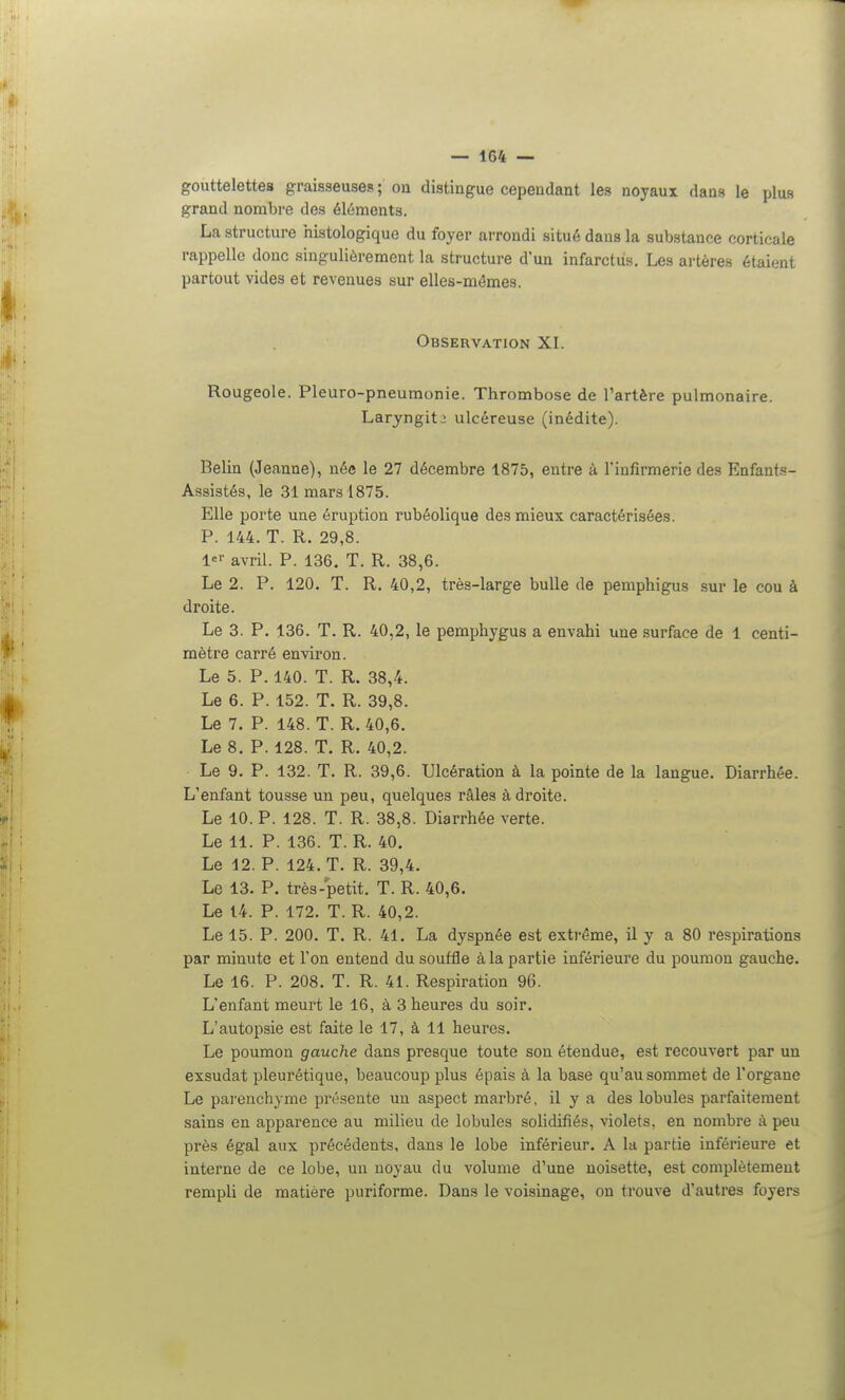 gouttelettes graisseuses ; on distingue cependant les noyaux dans le plus grand nombre des éléments. La structure histologique du foyer arrondi situé dans la substance corticale rappelle donc singulièrement la structure d'un infarctus. Les artères étaient partout vides et revenues sur elles-mêmes. Observation XI. Rougeole. Pleuro-pneumonie. Thrombose de l'artère pulmonaire. Laryngite ulcéreuse (inédite). Belin (Jeanne), née le 27 décembre 1875, entre à l'infirmerie des Enfants- Assistés, le 31 mars 1875. Elle porte une éruption rubéolique des mieux caractérisées. P. 144. T. R. 29,8. 1=>- avril. P. 136. T. R. 38,6. Le 2. P. 120. T. R. 40,2, très-large bulle de pemphigus sur le cou à droite. Le 3. P. 136. T. R. 40,2, le pemphygus a envahi une surface de 1 centi- mètre carré environ. Le 5. P. 140. T. R. 38,4. Le 6. P. 152. T. R. 39,8. Le 7. P. 148. T. R. 40,6. Le 8. P. 128. T. R. 40,2. Le 9. P. 132. T. R. 39,6. Ulcération à la pointe de la langue. Diarrhée. L'enfant tousse un peu, quelques râles à droite. Le 10. P. 128. T. R. 38,8. Diarrhée verte. Le 11. P. 136. T. R. 40. Le 12. P. 124. T. R. 39,4. Le 13. P. très-petit. T. R. 40,6. Le 14. P. 172. T. R. 40,2. Le 15. P. 200. T. R. 41. La dyspnée est extrême, il y a 80 respirations par minute et l'on entend du souffle à la partie inférieure du poumon gauche. Le 16. P. 208. T. R. 41. Respiration 96. L'enfant meurt le 16, à 3 heures du soir. L'autopsie est faite le 17, à 11 heures. Le poumon gauche dans presque toute son étendue, est recouvert par un exsudât pleurétique, beaucoup plus épais à la base qu'au sommet de l'organe Le parenchyme présente un aspect marbré, il y a des lobules parfaitement sains en apparence au milieu de lobules solidifiés, violets, en nombre à peu près égal aux précédents, dans le lobe inférieur. A la partie inférieure et interne de ce lobe, un noyau du volume d'une noisette, est complètement rempli de matière puriforme. Dans le voisinage, on trouve d'autres foyers