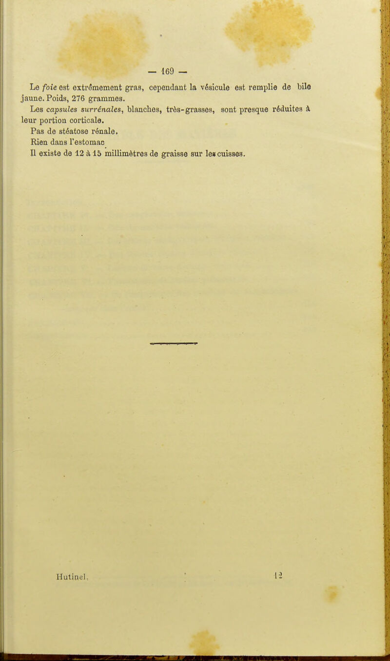 Le foie est extrêmement gras, cependant la vésicule est remplie de bile jaune. Poids, 276 grammes. Les capsules surrénales, blanches, très-grasses, sont presque réduites à leur portion corticale. Pas de stéatose rénale. Rien dans l'estomac Il existe de 12 à 15 millimètres de graisse sur le«cuisse3. Hutinel, 12