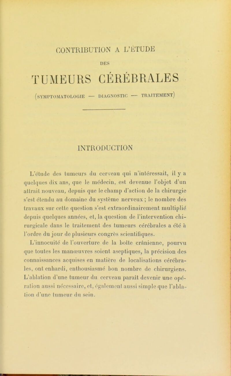 DES TUMEURS CÉRÉBRALES traitement) (SYMPTOMATOLOGIE — DIAGNOSTIC — INTRODUCTION L'étude des tumeurs du cerveau qui n'intéressait, il y a quelques dix ans, que le médecin, est devenue l'objet d'un attrait nouveau, depuis que le champ d'action de la chirurgie s'est étendu au domaine du système nerveux ; le nombre des travaux sur cette question s'est extraordinairement multiplié depuis quelques années, et, la question de l'intervention chi- rurgicale dans le traitement des tumeurs cérébrales a été à l'ordre du jour de plusieurs congres scientifiques. L'innocuité de l'ouverture de la boîte crânienne, pourvu que toutes les manœuvres soient aseptiques, la précision des connaissances acquises en matière de localisations cérébra- les, ont enhardi, enthousiasmé bon nombre de chirurgiens. L'ablation d'une tumeur du cerveau paraît devenir une opé- ration aussi nécessaire, ot, égalomonl aussi simple que l'nbla- lion d'une tumeur du sein.